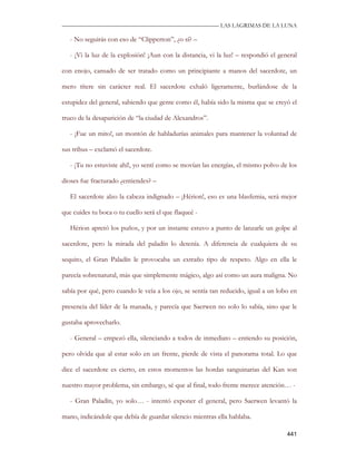 —————————————————————————––— LAS LAGRIMAS DE LA LUNA

   - No seguirás con eso de “Clipperton”, ¿o sí? –

   - ¡Vi la luz de la explosión! ¡Aun con la distancia, vi la luz! – respondió el general

con enojo, cansado de ser tratado como un principiante a manos del sacerdote, un

mero títere sin carácter real. El sacerdote exhaló ligeramente, burlándose de la

estupidez del general, sabiendo que gente como él, había sido la misma que se creyó el

truco de la desaparición de “la ciudad de Alexandros”.

   - ¡Fue un mito!, un montón de habladurías animales para mantener la voluntad de

sus tribus – exclamó el sacerdote.

   - ¡Tu no estuviste ahí!, yo sentí como se movían las energías, el mismo polvo de los

dioses fue fracturado ¿entiendes? –

   El sacerdote alzo la cabeza indignado – ¡Hérion!, eso es una blasfemia, será mejor

que cuides tu boca o tu cuello será el que flaqueé -

   Hérion apretó los puños, y por un instante estuvo a punto de lanzarle un golpe al

sacerdote, pero la mirada del paladín lo detenía. A diferencia de cualquiera de su

sequito, el Gran Paladín le provocaba un extraño tipo de respeto. Algo en ella le

parecía sobrenatural, más que simplemente mágico, algo así como un aura maligna. No

sabía por qué, pero cuando le veía a los ojo, se sentía tan reducido, igual a un lobo en

presencia del líder de la manada, y parecía que Saerwen no solo lo sabía, sino que le

gustaba aprovecharlo.

   - General – empezó ella, silenciando a todos de inmediato – entiendo su posición,

pero olvida que al estar solo en un frente, pierde de vista el panorama total. Lo que

dice el sacerdote es cierto, en estos momentos las hordas sanguinarias del Kan son

nuestro mayor problema, sin embargo, sé que al final, todo frente merece atención… -

   - Gran Paladín, yo solo… - intentó exponer el general, pero Saerwen levantó la

mano, indicándole que debía de guardar silencio mientras ella hablaba.

                                                                                     441
 
