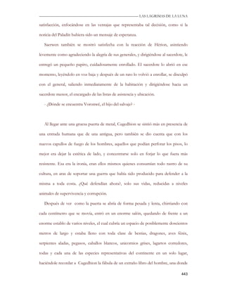 —————————————————————————––— LAS LAGRIMAS DE LA LUNA

satisfacción, enfocándose en las ventajas que representaba tal decisión, como si la

noticia del Paladín hubiera sido un mensaje de esperanza.

   Saerwen también se mostró satisfecha con la reacción de Hérion, asintiendo

levemente como agradeciendo la alegría de sus generales, y dirigiéndose al sacerdote, le

entregó un pequeño papiro, cuidadosamente enrollado. El sacerdote lo abrió en ese

momento, leyéndolo en voz baja y después de un rato lo volvió a enrollar, se disculpó

con el general, saliendo inmediatamente de la habitación y dirigiéndose hacia un

sacerdote menor, el encargado de las listas de asistencia y ubicación.

   - ¿Dónde se encuentra Voronwë, el hijo del salvaje? -



   Al llegar ante una gruesa puerta de metal, Cugedhion se sintió más en presencia de

una entrada humana que de una antigua, pero también se dio cuenta que con los

nuevos capullos de fuego de los hombres, aquellos que podían perforar los pisos, lo

mejor era dejar la estética de lado, y concentrarse solo en forjar lo que fuera más

resistente. Esa era la ironía, eran ellos mismos quienes consumían todo rastro de su

cultura, en aras de soportar una guerra que había sido producido para defender a la

misma a toda costa. ¿Qué defendían ahora?, solo sus vidas, reducidas a niveles

animales de supervivencia y corrupción.

   Después de ver como la puerta se abría de forma pesada y lenta, chirriando con

cada centímetro que se movía, entró en un enorme salón, quedando de frente a un

enorme establo de varios niveles, el cual cubría un espacio de posiblemente doscientos

metros de largo y estaba lleno con toda clase de bestias, dragones, aves fénix,

serpientes aladas, pegasos, caballos blancos, unicornios grises, lagartos corredores,

todas y cada una de las especies representativas del continente en un solo lugar,

haciéndole recordar a Cugedhion la fábula de un extraño libro del hombre, una donde

                                                                                    443
 