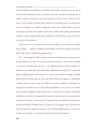 EL CORAZON NEGRO———————————————————————————

el cielo mandaba una inundación que duraba cuarenta días, y donde se tuvo que salvar

a dos de cada animal, para evitar su extinción. Ante esto, no pudo evitar pensar que el

castillo se había convertido en un arca de salvación contra un nuevo diluvio, uno de

fuego y humo, donde el hombre había dejado de ser la víctima, para convertirse en la

marea. El caballero se le adelantó, dirigiéndose hacia unos caballos blancos, una raza

de animales que habían sido criados a partir de los caballos del hombre, pero aplicando

sabiduría y magia antigua, produciendo animales no solo más bellos, sino también más

resistentes y más poderosos.

   - Pero señor, ¿no sería mejor irse en una bestia lada?, sin se va por tierra tardara

años en llegar… - replicó el caballero al presentarle un hermoso animal, el más alto y

garboso de todos los caballos que parecían tener.

   - No – interrumpió el velador mientras miraba con detenimiento la forma en que se

movía el animal – los cielos van a estar saturados esta noche, es mejor rodear la ciudad

e ir por tierra. Aunque tarde aún más – y sin explicarle mejor, se subió al caballo y lo

dirigió por una rampa larga al final del salón, evidentemente la salida. Pero a la primera

pisada, Cugedhion pudo sentir de nuevo la emoción por montar un caballo, no había

mejor bestia de montar que esa, claro que había bestias más rápidas, en especial las

voladoras, pero la forma en que los caballos se movían le producía un despliegue de

energía. Era una lástima que la orden hubiera prohibido su uso por casi una década,

esto, por qué los caballos al haber sido llevados a Ávalon por los hombres, se les debía

considerar un símbolo de la degradación humana al mundo, pero al irse agravando la

situación en el frente, y al encontrar a las demás bestias más difíciles de mantener, se

decidió reintroducir al caballo dentro de algunas de sus antiguas tareas. Escuchar eso

había sido para él la alegría del momento, pues había aprendido primero a montar un

caballo que un dragón, y estos últimos le parecían demasiado estorbosos.

444
 