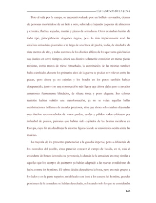 —————————————————————————––— LAS LAGRIMAS DE LA LUNA

   Pero al salir por la rampa, se encontró rodeado por un bullicio atronador, cientos

de personas moviéndose de un lado a otro, subiendo y bajando paquetes de alimentos

y cristales, flechas, espadas, mantas y piezas de armaduras. Otros revisaban bestias de

todo tipo, principalmente dragones negros, pero lo más impresionante eran las

enormes armaduras postradas a lo largo de una línea de piedra, todas, de alrededor de

siete metros de alto, y todas carentes de los diseños élficos de los que tanta gala hacían

sus dueños en otros tiempos, ahora sus diseños solamente consistían en meras piezas

robustas, como trozos de metal remachado, la constitución de las mismas también

había cambiado, durante los primeros años de la guerra se podían ver relieves entre las

placas, pero ahora ya no existían y los bordes en los petos también habían

desaparecido, junto con una construcción más ligera que ahora daba paso a pesados

armatostes fuertemente blindados, de silueta tosca y poco elegante. Sus colores

también habían sufrido una transformación, ya no se veían aquellas bellas

combinaciones brillantes de metales preciosos, sino que ahora solo estaban decoradas

con diseños entremezclados de tonos pardos, verdes y pálidos todos cubiertos por

infinidad de puntos, patrones que habían sido copiados de las bestias metálicas en

Europa, cuyo fin era desdibujar la enorme figura cuando se encontraba oculta entre las

malezas.

   La mayoría de los presentes pertenecían a la guardia imperial, pero a diferencia de

los custodios del castillo, estos parecían conocer el campo de batalla, en sí, solo el

estandarte del brazo denotaba su pertenecía, lo demás de la armadura era muy similar a

aquellas que los cuerpos de guerreros ya habían adaptado a las nuevas condiciones de

lucha contra los hombres. El yelmo dejaba descubierta la boca, pero era más grueso a

los lados y en la parte superior, modificado con base a los cascos del hombre, grandes

porciones de la armadura se habían desechado, reforzando solo lo que se consideraba

                                                                                      445
 