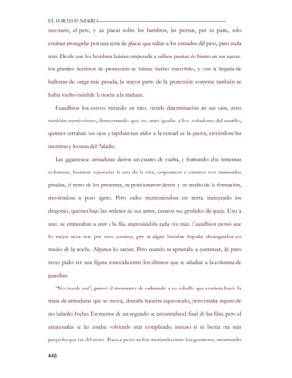 EL CORAZON NEGRO———————————————————————————

necesario, el peto, y las placas sobre los hombros, las piernas, por su parte, solo

estaban protegidas por una serie de placas que salían a los costados del peto, pero nada

más. Desde que los hombres habían empezado a utilizar puntas de hierro en sus saetas,

los grandes hechizos de protección se habían hecho inservibles, y con la llegada de

ballestas de carga más pesada, la mayor parte de la protección corporal también se

había vuelto inútil de la noche a la mañana.

   Cugedhion los estuvo mirando un rato, viendo determinación en sus ojos, pero

también nerviosismo, demostrando que no eran iguales a los soñadores del castillo,

quienes cerraban sus ojos y tapaban sus oídos a la verdad de la guerra, creyéndose las

mentiras y locuras del Paladín.

   Las gigantescas armaduras dieron un cuarto de vuelta, y formando dos inmensas

columnas, bastante separadas la una de la otra, empezaron a caminar con tremendas

pisadas, el resto de los presentes, se posicionaron detrás y en medio de la formación,

moviéndose a paso ligero. Pero todos manteniéndose en tierra, incluyendo los

dragones, quienes bajo las órdenes de sus amos, cesaron sus gruñidos de queja. Uno a

uno, se empezaban a unir a la fila, engrosándola cada vez más. Cugedhion pensó que

lo mejor sería irse por otro camino, por si algún hombre lograba distinguirlos en

medio de la noche. Algunos lo hacían. Pero cuando se aprestaba a continuar, de puro

reojo pudo ver una figura conocida entre los últimos que se añadían a la columna de

guardias.

   “No puede ser”, pensó al momento de ordenarle a su caballo que corriera hacia la

masa de armaduras que se movía, deseaba haberse equivocado, pero estaba seguro de

no haberlo hecho. En menos de un segundo se encontraba el final de las filas, pero el

atravesarlas se les estaba volviendo más complicado, incluso si su bestia era más

pequeña que las del resto. Poco a poco se fue metiendo entre los guerreros, mostrando

446
 