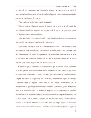 —————————————————————————––— LAS LAGRIMAS DE LA LUNA

su rango de vez en cuando para lograr mejor acceso, y al poco tiempo se encontró

justo detrás de un hermoso dragón rojizo, adornado con la característica corona de dos

cuernos de los dragones de caverna.

   - ¡Voronwë! – le gritó al jinete con desesperación.

   El jinete giró su cabeza sin detener la marcha de su dragón, confirmando las

sospechas de Cugedhion– maestro, que sorpresa verle de nuevo – le contestó con una

voz llena de tristeza y arrepentimiento.

   - ¿Qué demonios estás haciendo aquí? - le preguntó Cugedhion forzando una voz

baja – te dije que encontraras la forma de irte al norte –

   El joven bajó los ojos en signo de vergüenza, ¿qué podría decirle a su maestro?, que

sencillamente le habían ordenado ir dentro de la avanzada hacia el sur, como parte de

la representación de la orden. Si él ya sabía la verdad, entonces con más razón la sabia

su maestro, o por los menos, la sabría una vez que se le pasara la sorpresa – lo siento

maestro, pero esto es algo que me veo forzado a hacer –

   Cugedhion apretó los dientes al instante mismo que se estiraba en un intento de

alcanzarle, pero el joven anticipándose a esto, retrocedió un poco y sujetando la mano

de su maestro con suavidad lo miró a los ojos – por favor entienda, esto es necesario.

Es por mi familia – después de esto, lo soltó y serenamente siguió su camino.

Cugedhion dejó de seguirle, ahora solo lo veía alejarse, fundiéndose con la

peregrinación de quienes probablemente no volverían. ¿Por qué él?, ¿acaso Saerwen no

tenía ya un ejército de lobos a su merced?, o era por el afecto que tenía por él, ¿era esta

la forma en que el Paladín lo castigaba por cuestionar su mando?, por desgracia eso era

lo más seguro. Para la orden, Voronwë no era sino una prueba, un recordatorio

viviente de la supuesta inferioridad de los elfos grises, un simple escape a la mano para

utilizar cuando mejor les conviniese, y no podía dejar de sentirse culpable. Su dignidad

                                                                                       447
 