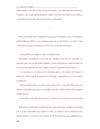 EL CORAZON NEGRO———————————————————————————

había matado a otro de sus hijos, al que más amaba, y era triste saber que solo en ese

momento supo lo que significaba para él. Apretó con fuerza las riendas de su caballo, y

volteando hacia el castillo, deseo verlo arder con ella adentro.



                                             …



    Dramorion había visto el resplandor de luz, pero al recobrar la vista, vio un piso de

piedra bellamente lijado, en ese momento supo que se encontraba en su tierra. Y tras

sonreír lleno de gusto, lentamente cerró los ojos y se quedó inconsciente.



    - Gran caballero, me alegra ver que se encuentra bien–

    Dramorion escuchaba la voz de una fata mientras la luz del sol atravesaba sus

parpados, pero aun cuando estaba despierto y sentía curiosidad por saber de quién era

la voz, prefirió descansar los ojos - ¿Quién está ahí? – preguntó con delicadeza.

    - Se encuentra en mis tierras, en las montañas grises, a las afueras del bosque Ar

Duen. Soy Alassëa hija de Taurhassdorie el Grande – respondió la voz al otro lado de

la habitación.

    - El gran Taurhassdorie, el señor de las tierras altas – respondió Dramorion con

respeto y admiración por quien era considerar uno de los últimos héroes de las grandes

batallas arcanas.

    - Ya no más – respondió ella secamente – ahora yo soy la señora de las tierras altas

–

    Dramorion se sintió mal, avergonzado por su ignorancia, pero también consternado

por la noticia. Recordaba que durante su niñez, su madre le leía las historias de los

grandes héroes, y en más de una ocasión, las de Taurhassdorie, quien dirigiéndose al

448
 