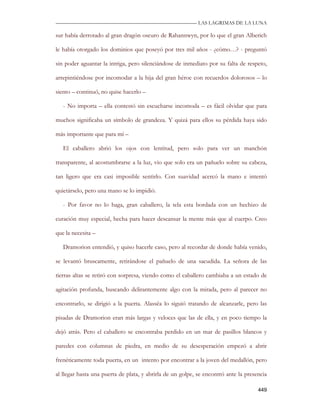 —————————————————————————––— LAS LAGRIMAS DE LA LUNA

sur había derrotado al gran dragón oscuro de Rahannwyn, por lo que el gran Alberich

le había otorgado los dominios que poseyó por tres mil años - ¿cómo…? - preguntó

sin poder aguantar la intriga, pero silenciándose de inmediato por su falta de respeto,

arrepintiéndose por incomodar a la hija del gran héroe con recuerdos dolorosos – lo

siento – continuó, no quise hacerlo –

   - No importa – ella contestó sin escucharse incomoda – es fácil olvidar que para

muchos significaba un símbolo de grandeza. Y quizá para ellos su pérdida haya sido

más importante que para mí –

   El caballero abrió los ojos con lentitud, pero solo para ver un manchón

transparente, al acostumbrarse a la luz, vio que solo era un pañuelo sobre su cabeza,

tan ligero que era casi imposible sentirlo. Con suavidad acercó la mano e intentó

quietárselo, pero una mano se lo impidió.

   - Por favor no lo haga, gran caballero, la tela esta bordada con un hechizo de

curación muy especial, hecha para hacer descansar la mente más que al cuerpo. Creo

que la necesita –

   Dramorion entendió, y quiso hacerle caso, pero al recordar de donde había venido,

se levantó bruscamente, retirándose el pañuelo de una sacudida. La señora de las

tierras altas se retiró con sorpresa, viendo como el caballero cambiaba a un estado de

agitación profunda, buscando delirantemente algo con la mirada, pero al parecer no

encontrarlo, se dirigió a la puerta. Alassëa lo siguió tratando de alcanzarle, pero las

pisadas de Dramorion eran más largas y veloces que las de ella, y en poco tiempo la

dejó atrás. Pero el caballero se encontraba perdido en un mar de pasillos blancos y

paredes con columnas de piedra, en medio de su desesperación empezó a abrir

frenéticamente toda puerta, en un intento por encontrar a la joven del medallón, pero

al llegar hasta una puerta de plata, y abrirla de un golpe, se encontró ante la presencia

                                                                                     449
 