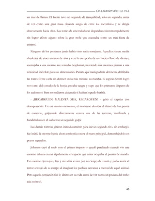 —————————————————————————––— LAS LAGRIMAS DE LA LUNA

un mar de llamas. El fuerte tuvo un segundo de tranquilidad, solo un segundo, antes

de ver como una gran masa obscura surgía de entre los escombros y se dirigía

directamente hacia ellos. Las torres de ametralladoras disparaban ininterrumpidamente

sin lograr efecto alguno sobre la gran mole que avanzaba como un tren fuera de

control.

   Ninguno de los presentes jamás había visto nada semejante. Aquella criatura media

alrededor de cinco metros de alto y con la excepción de un hocico lleno de dientes,

asemejaba a una enorme ave a medio desplumar, moviendo sus enormes piernas a una

velocidad increíble para sus dimensiones. Parecía que nada pudiera detenerla, derribaba

las torres frente a ella sin detener en lo más mínimo su marcha. El capitán Smith logró

ver como del costado de la bestia goteaba sangre y supo que los primeros disparos de

los cañones si bien no pudieron detenerla si habían logrado herirla.

   - ¡RECARGUEN MALDITA SEA, RECARGUEN! - gritó el capitán con

desesperación. En ese mismo momento, el monstruo derribó el último de los postes

de concreto, golpeando directamente contra una de las torretas, inutilizarla y

hundiéndola en el suelo tras un segundo golpe

   Las demás torretas giraron inmediatamente para dar un segundo tiro, sin embargo,

fue inútil, la enorme bestia ahora embestía contra el muro principal, derrumbándolo en

pocos segundos.

   Johnson cayó al suelo con el primer impacto y quedó paralizado cuando vio una

enorme cabeza cruzar rápidamente el espacio que antes ocupaba el puesto de mando.

Un enorme ojo rojizo, fijo y sin alma cruzó por su campo de visión y pudo sentir el

terror a través de su cuerpo al imaginar los pueblos cercanos a merced de aquel animal.

Pero aquella sensación fue lo último en su vida antes de ver como un pedazo del techo

caía sobre él.

                                                                                    45
 