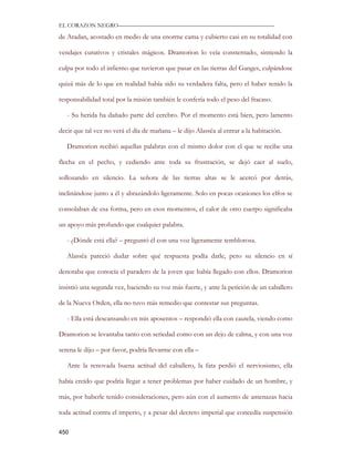EL CORAZON NEGRO———————————————————————————

de Aradan, acostado en medio de una enorme cama y cubierto casi en su totalidad con

vendajes curativos y cristales mágicos. Dramorion lo veía consternado, sintiendo la

culpa por todo el infierno que tuvieron que pasar en las tierras del Ganges, culpándose

quizá más de lo que en realidad había sido su verdadera falta, pero el haber tenido la

responsabilidad total por la misión también le confería todo el peso del fracaso.

   - Su herida ha dañado parte del cerebro. Por el momento está bien, pero lamento

decir que tal vez no verá el día de mañana – le dijo Alassëa al entrar a la habitación.

   Dramorion recibió aquellas palabras con el mismo dolor con el que se recibe una

flecha en el pecho, y cediendo ante toda su frustración, se dejó caer al suelo,

sollozando en silencio. La señora de las tierras altas se le acercó por detrás,

inclinándose junto a él y abrazándolo ligeramente. Solo en pocas ocasiones los elfos se

consolaban de esa forma, pero en esos momentos, el calor de otro cuerpo significaba

un apoyo más profundo que cualquier palabra.

   - ¿Dónde está ella? – preguntó él con una voz ligeramente temblorosa.

   Alassëa pareció dudar sobre qué respuesta podía darle, pero su silencio en sí

denotaba que conocía el paradero de la joven que había llegado con ellos. Dramorion

insistió una segunda vez, haciendo su voz más fuerte, y ante la petición de un caballero

de la Nueva Orden, ella no tuvo más remedio que contestar sus preguntas.

   - Ella está descansando en mis aposentos – respondió ella con cautela, viendo como

Dramorion se levantaba tanto con seriedad como con un dejo de calma, y con una voz

serena le dijo – por favor, podría llevarme con ella –

   Ante la renovada buena actitud del caballero, la fata perdió el nerviosismo, ella

había creído que podría llegar a tener problemas por haber cuidado de un hombre, y

más, por haberle tenido consideraciones, pero aún con el aumento de amenazas hacia

toda actitud contra el imperio, y a pesar del decreto imperial que concedía suspensión

450
 