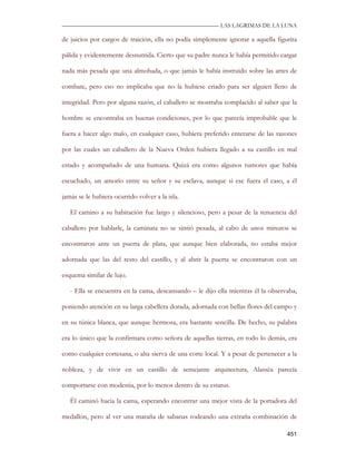 —————————————————————————––— LAS LAGRIMAS DE LA LUNA

de juicios por cargos de traición, ella no podía simplemente ignorar a aquella figurita

pálida y evidentemente desnutrida. Cierto que su padre nunca le había permitido cargar

nada más pesada que una almohada, o que jamás le había instruido sobre las artes de

combate, pero eso no implicaba que no la hubiese criado para ser alguien lleno de

integridad. Pero por alguna razón, el caballero se mostraba complacido al saber que la

hombre se encontraba en buenas condiciones, por lo que parecía improbable que le

fuera a hacer algo malo, en cualquier caso, hubiera preferido enterarse de las razones

por las cuales un caballero de la Nueva Orden hubiera llegado a su castillo en mal

estado y acompañado de una humana. Quizá era como algunos rumores que había

escuchado, un amorío entre su señor y su esclava, aunque si ese fuera el caso, a él

jamás se le hubiera ocurrido volver a la isla.

   El camino a su habitación fue largo y silencioso, pero a pesar de la renuencia del

caballero por hablarle, la caminata no se sintió pesada, al cabo de unos minutos se

encontraron ante un puerta de plata, que aunque bien elaborada, no estaba mejor

adornada que las del resto del castillo, y al abrir la puerta se encontraron con un

esquema similar de lujo.

   - Ella se encuentra en la cama, descansando – le dijo ella mientras él la observaba,

poniendo atención en su larga cabellera dorada, adornada con bellas flores del campo y

en su túnica blanca, que aunque hermosa, era bastante sencilla. De hecho, su palabra

era lo único que la confirmara como señora de aquellas tierras, en todo lo demás, era

como cualquier cortesana, o alta sierva de una corte local. Y a pesar de pertenecer a la

nobleza, y de vivir en un castillo de semejante arquitectura, Alassëa parecía

comportarse con modestia, por lo menos dentro de su estatus.

   Él caminó hacia la cama, esperando encontrar una mejor vista de la portadora del

medallón, pero al ver una maraña de sabanas rodeando una extraña combinación de

                                                                                    451
 
