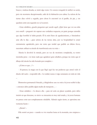 EL CORAZON NEGRO———————————————————————————

brazos y melena dorada, se sintió algo tonto. Un sonoro ronquido le ratificó su sentir,

pero sin mostrarse decepcionando, salió de la habitación con calma. La señora de las

tierras altas volvió a seguirle, pero ahora lo encontró en el pasillo, de pie, y sin

quedarse atrás una segunda vez se la acercó.

    - Gran caballero, ¿puedo preguntar qué sucede aquí?, ¿Qué tiene que ver esa niña

con usted? – preguntó sin esperar una verdadera respuesta, en parte porque entendía

que algo horrible le había pasado. Él la miró lleno de agradecimiento, e hincándose

ante ella le dijo – gran señora de las tierras altas, por su hospitalidad le estaré

eternamente agradecido, pero me temo que tendré que pedirle un último favor,

necesitare utilizar su círculo de transferencia una vez más –

    Alassëa le devolvió la mirada, pero en vez de mostrarse complacida, su rostro

mostraba pena – no tiene nada que agradecer gran caballero, porque me temo que el

dibujo del círculo ha sido borrado por completo –

    - ¿Cómo es que…? –

    - Al parecer, la magia con la que llegó aquí fue tan poderosa que arrasó todo el

diseño del suelo – respondió ella – la verdad, nunca vi algo semejante en toda mi vida

–

    Dramorion permaneció hincado, y dirigiéndose una vez más a la joven noble le dijo

– entonces debo pedirle algún medio de transporte… -

    - Gran caballero – lo detuvo ella – para mí sería un placer ayudarle, pero debo

insistir en que descanse, su siervo se encuentra en muy mal estado, y la joven humana

no parece estar aun completamente saludable. Además según siento, se aproxima una

tormenta fuerte –

    - ¿Siente? –

    Ella sonrió un poco – cuando se vive muchas lunas en la montaña, uno empieza a

452
 