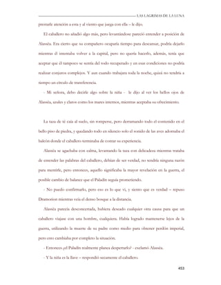 —————————————————————————––— LAS LAGRIMAS DE LA LUNA

prestarle atención a esta y al viento que juega con ella – le dijo.

   El caballero no añadió algo más, pero levantándose pareció entender a posición de

Alassëa. Era cierto que su compañero ocuparía tiempo para descansar, podría dejarlo

mientras él intentaba volver a la capital, pero no quería hacerlo, además, tenía que

aceptar que él tampoco se sentía del todo recuperado y en esas condiciones no podría

realizar conjuros complejos. Y aun cuando trabajara toda la noche, quizá no tendría a

tiempo un círculo de transferencia.

   - Mi señora, debo decirle algo sobre la niña - le dijo al ver los bellos ojos de

Alassëa, azules y claros como los mares internos, mientras aceptaba su ofrecimiento.



   La taza de té caía al suelo, sin romperse, pero derramando todo el contenido en el

bello piso de piedra, y quedando todo en silencio solo el sonido de las aves adornaba el

balcón donde el caballero terminaba de contar su experiencia.

   Alassëa se agachaba con calma, levantando la taza con delicadeza mientras trataba

de entender las palabras del caballero, debían de ser verdad, no tendría ninguna razón

para mentirle, pero entonces, aquello significaba la mayor revelación en la guerra, el

posible cambio de balance que el Paladín seguía prometiendo.

   - No puedo confirmarlo, pero eso es lo que vi, y siento que es verdad – repuso

Dramorion mientras veía el denso bosque a la distancia.

   Alassëa parecía desconcertada, hubiera deseado cualquier otra causa para que un

caballero viajase con una hombre, cualquiera. Había logrado mantenerse lejos de la

guerra, utilizando la muerte de su padre como medio para obtener perdón imperial,

pero esto cambiaba por completo la situación.

   - Entonces ¿el Paladín realmente planea despertarlo? - exclamó Alassëa.

   - Y la niña es la llave – respondió secamente el caballero.

                                                                                    453
 