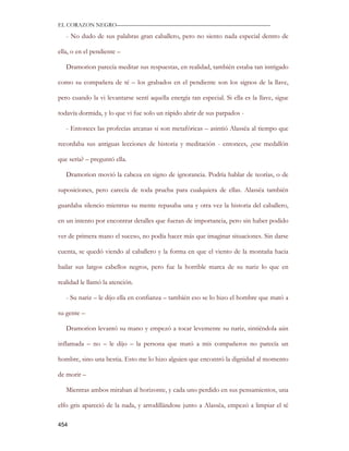 EL CORAZON NEGRO———————————————————————————

   - No dudo de sus palabras gran caballero, pero no siento nada especial dentro de

ella, o en el pendiente –

   Dramorion parecía meditar sus respuestas, en realidad, también estaba tan intrigado

como su compañera de té – los grabados en el pendiente son los signos de la llave,

pero cuando la vi levantarse sentí aquella energía tan especial. Si ella es la llave, sigue

todavía dormida, y lo que vi fue solo un rápido abrir de sus parpados -

   - Entonces las profecías arcanas si son metafóricas – asintió Alassëa al tiempo que

recordaba sus antiguas lecciones de historia y meditación - entonces, ¿ese medallón

que sería? – preguntó ella.

   Dramorion movió la cabeza en signo de ignorancia. Podría hablar de teorías, o de

suposiciones, pero carecía de toda prueba para cualquiera de ellas. Alassëa también

guardaba silencio mientras su mente repasaba una y otra vez la historia del caballero,

en un intento por encontrar detalles que fueran de importancia, pero sin haber podido

ver de primera mano el suceso, no podía hacer más que imaginar situaciones. Sin darse

cuenta, se quedó viendo al caballero y la forma en que el viento de la montaña hacia

bailar sus largos cabellos negros, pero fue la horrible marca de su nariz lo que en

realidad le llamó la atención.

   - Su nariz – le dijo ella en confianza – también eso se lo hizo el hombre que mató a

su gente –

   Dramorion levantó su mano y empezó a tocar levemente su nariz, sintiéndola aún

inflamada – no – le dijo – la persona que mató a mis compañeros no parecía un

hombre, sino una bestia. Esto me lo hizo alguien que encontró la dignidad al momento

de morir –

   Mientras ambos miraban al horizonte, y cada uno perdido en sus pensamientos, una

elfo gris apareció de la nada, y arrodillándose junto a Alassëa, empezó a limpiar el té

454
 