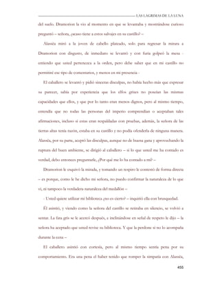 —————————————————————————––— LAS LAGRIMAS DE LA LUNA

del suelo. Dramorion la vio al momento en que se levantaba y mostrándose curioso

preguntó – señora, ¿acaso tiene a estos salvajes en su castillo? –

   Alassëa miró a la joven de cabello plateado, solo para regresar la mirara a

Dramorion con disgusto, de inmediato se levantó y con furia golpeó la mesa -

entiendo que usted pertenezca a la orden, pero debe saber que en mi castillo no

permitiré ese tipo de comentarios, y menos en mi presencia -

   El caballero se levantó y pidió sinceras disculpas, no había hecho más que expresar

su parecer, sabía por experiencia que los elfos grises no poseían las mismas

capacidades que ellos, y que por lo tanto eran menos dignos, pero al mismo tiempo,

entendía que no todas las personas del imperio comprendían o aceptaban tales

afirmaciones, incluso si estas eran respaldadas con pruebas, además, la señora de las

tierras altas tenía razón, estaba en su castillo y no podía ofenderla de ninguna manera.

Alassëa, por su parte, aceptó las disculpas, aunque no de buena gana y aprovechando la

ruptura del buen ambiente, se dirigió al caballero – si lo que usted me ha contado es

verdad, debo entonces preguntarle, ¿Por qué me lo ha contado a mí? –

   Dramorion le esquivó la mirada, y tomando un respiro le contestó de forma directa

– es porque, como le he dicho mi señora, no puedo confirmar la naturaleza de lo que

vi, ni tampoco la verdadera naturaleza del medallón –

   - Usted quiere utilizar mi biblioteca ¿no es cierto? – inquirió ella con brusquedad.

   Él asintió, y viendo como la señora del castillo se retiraba en silencio, se volvió a

sentar. La fata gris se le acercó después, e inclinándose en señal de respeto le dijo – la

señora ha aceptado que usted revise su biblioteca. Y que la perdone si no lo acompaña

durante la cena –

   El caballero asintió con cortesía, pero al mismo tiempo sentía pena por su

comportamiento. Era una pena el haber tenido que romper la simpatía con Alassëa,

                                                                                      455
 
