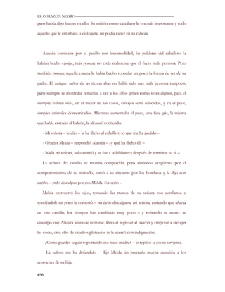 EL CORAZON NEGRO———————————————————————————

pero había algo bueno en ello. Su misión como caballero le era más importante y todo

aquello que le estorbara o distrajera, no podía caber en su cabeza.



   Alassëa caminaba por el pasillo con incomodidad, las palabras del caballero la

habían hecho enojar, más porque no creía realmente que él fuera mala persona. Pero

también porque aquella escena le había hecho recordar un poco la forma de ser de su

padre. El antiguo señor de las tierras altas no había sido una mala persona tampoco,

pero siempre se mostraba renuente a ver a los elfos grises como seres dignos, para él

siempre habían sido, en el mejor de los casos, salvajes semi educados, y en el peor,

simples animales domesticados. Mientras aumentaba el paso, una fata gris, la misma

que había entrado al balcón, la alcanzó corriendo.

   - Mi señora – le dijo – le he dicho al caballero lo que me ha pedido –

   - Gracias Melda – respondió Alassëa – ¿y qué ha dicho él? –

   - Nada mi señora, solo asintió y se fue a la biblioteca después de terminar su té –

   La señora del castillo se mostró complacida, pero sintiendo vergüenza por el

comportamiento de su invitado, tomó a su sirviente por los hombros y le dijo con

cariño – pido disculpas por eso Melda. En serio –

   Melda entrecerró los ojos, tomando las manos de su señora con confianza y

sonriéndole un poco le contestó – no debe disculparse mi señora, entiendo que afuera

de este castillo, los tiempos han cambiado muy poco – y retirando su mano, se

disculpó con Alassëa antes de retirarse. Pero al regresar al balcón y empezar a recoger

las cosas, otra elfo de cabellos plateados se le acercó con indignación.

   - ¿Cómo puedes seguir soportando ese trato madre? – le replicó la joven sirvienta.

   - La señora me ha defendido – dijo Melda sin prestarle mucha atención a los

reproches de su hija.

456
 