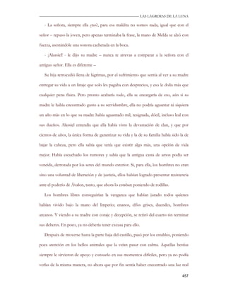 —————————————————————————––— LAS LAGRIMAS DE LA LUNA

   - La señora, siempre ella ¿no?, para esa maldita no somos nada, igual que con el

señor – repuso la joven, pero apenas terminaba la frase, la mano de Melda se alzó con

fuerza, asestándole una sonora cachetada en la boca.

   - ¡Alassiel! - le dijo su madre – nunca te atrevas a comparar a la señora con el

antiguo señor. Ella es diferente –

   Su hija retrocedió llena de lágrimas, por el sufrimiento que sentía al ver a su madre

entregar su vida a un linaje que solo les pagaba con desprecios, y eso le dolía más que

cualquier pena física. Pero pronto acabaría todo, ella se encargaría de eso, aún si su

madre le había encontrado gusto a su servidumbre, ella no podría aguantar ni siquiera

un año más en lo que su madre había aguantado mil, resignada, dócil, incluso leal con

sus dueños. Alassiel entendía que ella había visto la devastación de clan, y que por

cientos de años, la única forma de garantizar su vida y la de su familia había sido la de

bajar la cabeza, pero ella sabía que tenía que existir algo más, una opción de vida

mejor. Había escuchado los rumores y sabía que la antigua casta de amos podía ser

vencida, derrotada por los seres del mundo exterior. Si, para ella, los hombres no eran

sino una voluntad de liberación y de justicia, ellos habían logrado presentar resistencia

ante el poderío de Ávalon, tanto, que ahora lo estaban poniendo de rodillas.

   Los hombres libres conseguirían la venganza que habían jurado todos quienes

habían vivido bajo la mano del Imperio; enanos, elfos grises, duendes, hombres

arcanos. Y viendo a su madre con coraje y decepción, se retiró del cuarto sin terminar

sus deberes. En poco, ya no debería tener excusa para ello.

   Después de moverse hasta la parte baja del castillo, pasó por los establos, poniendo

poca atención en los bellos animales que la veían pasar con calma. Aquellas bestias

siempre le sirvieron de apoyo y consuelo en sus momentos difíciles, pero ya no podía

verlas de la misma manera, no ahora que por fin sentía haber encontrado una luz real

                                                                                     457
 