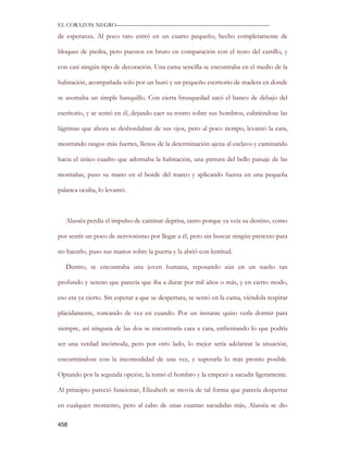 EL CORAZON NEGRO———————————————————————————

de esperanza. Al poco rato entró en un cuarto pequeño, hecho completamente de

bloques de piedra, pero puestos en bruto en comparación con el resto del castillo, y

con casi ningún tipo de decoración. Una cama sencilla se encontraba en el medio de la

habitación, acompañada solo por un buró y un pequeño escritorio de madera en donde

se asomaba un simple banquillo. Con cierta brusquedad sacó el banco de debajo del

escritorio, y se sentó en él, dejando caer su rostro sobre sus hombros, cubriéndose las

lágrimas que ahora se desbordaban de sus ojos, pero al poco tiempo, levantó la cara,

mostrando rasgos más fuertes, llenos de la determinación ajena al esclavo y caminando

hacia el único cuadro que adornaba la habitación, una pintura del bello paisaje de las

montañas, puso su mano en el borde del marco y aplicando fuerza en una pequeña

palanca oculta, lo levantó.



   Alassëa perdía el impulso de caminar deprisa, tanto porque ya veía su destino, como

por sentir un poco de nerviosismo por llegar a él, pero sin buscar ningún pretexto para

no hacerlo, puso sus manos sobre la puerta y la abrió con lentitud.

   Dentro, se encontraba una joven humana, reposando aún en un sueño tan

profundo y sereno que parecía que iba a durar por mil años o más, y en cierto modo,

eso era ya cierto. Sin esperar a que se despertara, se sentó en la cama, viéndola respirar

plácidamente, roncando de vez en cuando. Por un instante quiso verla dormir para

siempre, así ninguna de las dos se encontraría cara a cara, enfrentando lo que podría

ser una verdad incómoda, pero por otro lado, lo mejor sería adelantar la situación,

encontrándose con la incomodidad de una vez, y superarla lo más pronto posible.

Optando por la segunda opción, la tomó el hombro y la empezó a sacudir ligeramente.

Al principio pareció funcionar, Elizabeth se movía de tal forma que parecía despertar

en cualquier momento, pero al cabo de unas cuantas sacudidas más, Alassëa se dio

458
 