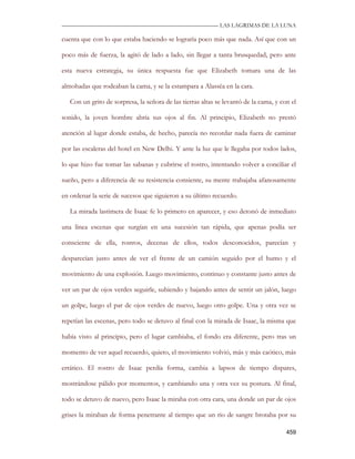 —————————————————————————––— LAS LAGRIMAS DE LA LUNA

cuenta que con lo que estaba haciendo se lograría poco más que nada. Así que con un

poco más de fuerza, la agitó de lado a lado, sin llegar a tanta brusquedad, pero ante

esta nueva estrategia, su única respuesta fue que Elizabeth tomara una de las

almohadas que rodeaban la cama, y se la estampara a Alassëa en la cara.

   Con un grito de sorpresa, la señora de las tierras altas se levantó de la cama, y con el

sonido, la joven hombre abría sus ojos al fin. Al principio, Elizabeth no prestó

atención al lugar donde estaba, de hecho, parecía no recordar nada fuera de caminar

por las escaleras del hotel en New Delhi. Y ante la luz que le llegaba por todos lados,

lo que hizo fue tomar las sabanas y cubrirse el rostro, intentando volver a conciliar el

sueño, pero a diferencia de su resistencia consiente, su mente trabajaba afanosamente

en ordenar la serie de sucesos que siguieron a su último recuerdo.

   La mirada lastimera de Isaac fe lo primero en aparecer, y eso detonó de inmediato

una línea escenas que surgían en una sucesión tan rápida, que apenas podía ser

consciente de ella, rostros, decenas de ellos, todos desconocidos, parecían y

desparecían justo antes de ver el frente de un camión seguido por el humo y el

movimiento de una explosión. Luego movimiento, continuo y constante justo antes de

ver un par de ojos verdes seguirle, subiendo y bajando antes de sentir un jalón, luego

un golpe, luego el par de ojos verdes de nuevo, luego otro golpe. Una y otra vez se

repetían las escenas, pero todo se detuvo al final con la mirada de Isaac, la misma que

había visto al principio, pero el lugar cambiaba, el fondo era diferente, pero tras un

momento de ver aquel recuerdo, quieto, el movimiento volvió, más y más caótico, más

errático. El rostro de Isaac perdía forma, cambia a lapsos de tiempo dispares,

mostrándose pálido por momentos, y cambiando una y otra vez su postura. Al final,

todo se detuvo de nuevo, pero Isaac la miraba con otra cara, una donde un par de ojos

grises la miraban de forma penetrante al tiempo que un rio de sangre brotaba por su

                                                                                       459
 