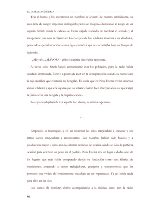 EL CORAZON NEGRO———————————————————————————

     Tras el humo y los escombros un hombre se levantó de manera tambaleante, su

cara llena de sangre impedían distinguirlo pero sus insignias denotaban el rango de un

capitán. Smith movía la cabeza de forma rápida tratando de recobrar el sentido y al

recuperarse, sus ojos se fijaron en los cuerpos de los soldados muertos a su alrededor,

poniendo especial atención en una figura inmóvil que se encontraba bajo un bloque de

concreto.

     - ¿Mayor?... ¿MAYOR? – gritó el capitán sin recibir respuesta.

     Al verse solo, Smith buscó comunicarse con los poblados, pero la radio había

quedado destrozada. Estuvo a punto de caer en la desesperación cuando su mano tocó

la caja metálica que contenía las bengalas. Él sabía que en New Exeter vivían muchos

viejos soldados y que era seguro que las señales fueran bien interpretadas, así que cargó

la pistola con una bengala y la disparó al cielo.

     Sus ojos no dejaban de ver aquella luz, ahora, su última esperanza.



                                              …



     Empezaba la madrugada y en las tabernas las sillas empezaban a escasear y los

tarros sucios empezaban a amontonarse. Las cosechas habían sido buenas y a

producción mejor y junto con las últimas noticias del avance aliado se daba la perfecta

ocasión para celebrar un poco en el pueblo. New Exeter era sin lugar a dudas uno de

los lugares que más había prosperado desde su fundación como una fábrica de

municiones, atrayendo a tantos trabajadores, granjeros y transportistas, que las

personas que vivían ahí comúnmente dudaban en ser repatriadas. Ya no había nada

para ellos en las islas.

     Los cantos de hombres ebrios acompañando a la música, junto con la radio

46
 