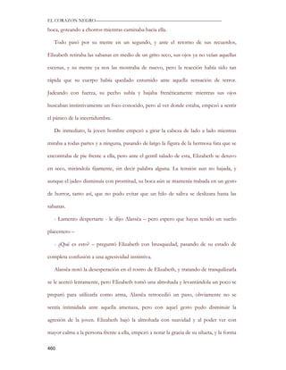 EL CORAZON NEGRO———————————————————————————

boca, goteando a chorros mientras caminaba hacia ella.

   Todo pasó por su mente en un segundo, y ante el retorno de sus recuerdos,

Elizabeth retiraba las sabanas en medio de un grito seco, sus ojos ya no veían aquellas

escenas, y su mente ya nos las mostraba de nuevo, pero la reacción había sido tan

rápida que su cuerpo había quedado entumido ante aquella sensación de terror.

Jadeando con fuerza, su pecho subía y bajaba frenéticamente mientras sus ojos

buscaban instintivamente un foco conocido, pero al ver donde estaba, empezó a sentir

el pánico de la incertidumbre.

   De inmediato, la joven hombre empezó a girar la cabeza de lado a lado mientras

miraba a todas partes y a ninguna, pasando de largo la figura de la hermosa fata que se

encontraba de pie frente a ella, pero ante el gentil saludo de esta, Elizabeth se detuvo

en seco, mirándola fijamente, sin decir palabra alguna. La tensión aun no bajada, y

aunque el jadeo disminuía con prontitud, su boca aún se mantenía trabada en un gesto

de horror, tanto así, que no pudo evitar que un hilo de saliva se deslizara hasta las

sabanas.

   - Lamento despertarte - le dijo Alassëa – pero espero que hayas tenido un sueño

placentero –

   - ¿Qué es esto? – preguntó Elizabeth con brusquedad, pasando de su estado de

completa confusión a una agresividad instintiva.

   Alassëa notó la desesperación en el rostro de Elizabeth, y tratando de tranquilizarla

se le acercó lentamente, pero Elizabeth tomó una almohada y levantándola un poco se

preparó para utilizarla como arma, Alassëa retrocedió un paso, obviamente no se

sentía intimidada ante aquella amenaza, pero con aquel gesto pudo disminuir la

agresión de la joven. Elizabeth bajó la almohada con suavidad y al poder ver con

mayor calma a la persona frente a ella, empezó a notar la gracia de su silueta, y la forma

460
 