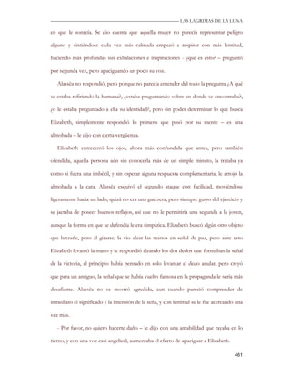 —————————————————————————––— LAS LAGRIMAS DE LA LUNA

en que le sonreía. Se dio cuenta que aquella mujer no parecía representar peligro

alguno y sintiéndose cada vez más calmada empezó a respirar con más lentitud,

haciendo más profundas sus exhalaciones e inspiraciones - ¿qué es esto? – preguntó

por segunda vez, pero apaciguando un poco su voz.

   Alassëa no respondió, pero porque no parecía entender del todo la pregunta ¿A qué

se estaba refiriendo la humana?, ¿estaba preguntando sobre en donde se encontraba?,

¿o le estaba preguntado a ella su identidad?, pero sin poder determinar lo que busca

Elizabeth, simplemente respondió lo primero que pasó por su mente – es una

almohada – le dijo con cierta vergüenza.

   Elizabeth entrecerró los ojos, ahora más confundida que antes, pero también

ofendida, aquella persona aún sin conocerla más de un simple minuto, la trataba ya

como si fuera una imbécil, y sin esperar alguna respuesta complementaria, le arrojó la

almohada a la cara. Alassëa esquivó el segundo ataque con facilidad, moviéndose

ligeramente hacia un lado, quizá no era una guerrera, pero siempre gusto del ejercicio y

se jactaba de poseer buenos reflejos, así que no le permitiría una segunda a la joven,

aunque la forma en que se defendía le era simpática. Elizabeth buscó algún otro objeto

que lanzarle, pero al girarse, la vio alzar las manos en señal de paz, pero ante esto

Elizabeth levantó la mano y le respondió alzando los dos dedos que formaban la señal

de la victoria, al principio había pensado en solo levantar el dedo anular, pero creyó

que para un antiguo, la señal que se había vuelto famosa en la propaganda le sería más

desafiante. Alassëa no se mostró agredida, aun cuando pareció comprender de

inmediato el significado y la intensión de la seña, y con lentitud se le fue acercando una

vez más.

   - Por favor, no quiero hacerte daño – le dijo con una amabilidad que rayaba en lo

tierno, y con una voz casi angelical, aumentaba el efecto de apaciguar a Elizabeth.

                                                                                      461
 