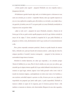 EL CORAZON NEGRO———————————————————————————

   - ¿Cómo puedo estar segura? - preguntó Elizabeth con una sospecha reacia a

desaparecer del todo.

   - Si hubiéramos querido hacerte algo malo, no te hubiera puesto a descansar en una

cama tan cómoda ¿no es cierto? – respondió Alassëa, claro que aquella respuesta no

era en si una explicación completa, pero ella miraba en su invitada a una simple niña, y

sin quererlo, la trataba como tal. Y con gusto pudo ver como Elizabeth consideraba su

respuesta como una prueba válida.

   - ¿Qué es todo esto? – preguntó de nuevo Elizabeth, mirando a Alassëa de tal

forma que la fata no pudo resistir aquella pregunta más de lo que hubiera resistido la

mayor de las culpas. Y ahora entendía la magnitud de lo que pedía Elizabeth, su

pregunta se refería a todo, absolutamente todo lo que ocurría en lo concernientemente

a ella.

   Pero ¿cómo responder semejante petición?, Alassëa no podía hacerlo de manera

fácil, y sabiendo esto, optó por hacerlo de la manera correcta - ¿sabes algo de cómo los

antiguos perciben el mundo?, nuestra cosmogonía – preguntó la fata mientras se

acomodaba la larga túnica al sentarse.

   Elizabeth la miraba fijamente, sin saber que responder, y sin entender porque

Alassëa le hablaba de ese tema. Pero la fata la miraba con unos ojos tan calmos, que

entendió que de alguna manera aquello de lo que estaba hablando tenía relación con su

estancia en aquel lugar, además, algunas veces había pensado sobre como veían el

mundo las creaturas mágicas, y principalmente en cómo estas veían a los hombres, y

una creciente curiosidad empezó a gestarse en ella, al menos por esta vez, alguien le

respondería una pregunta que jamás nadie quiso, o pudo responderle. Elizabeth se

mantuvo callada en espera de la respuesta, pero la hermosa persona frente a ella

también se mantenía en silencio, solo observándola. Después de unos diez segundos,

462
 