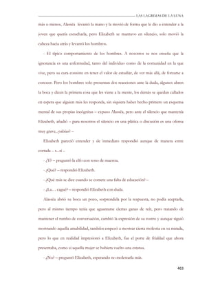 —————————————————————————––— LAS LAGRIMAS DE LA LUNA

más o menos, Alassëa levantó la mano y la movió de forma que le dio a entender a la

joven que quería escucharla, pero Elizabeth se mantuvo en silencio, solo movió la

cabeza hacia atrás y levantó los hombros.

   - El típico comportamiento de los hombres. A nosotros se nos enseña que la

ignorancia es una enfermedad, tanto del individuo como de la comunidad en la que

vive, pero su cura consiste en tener el valor de estudiar, de ver más allá, de forzarse a

conocer. Pero los hombres solo presentan dos reacciones ante la duda, algunos abren

la boca y dicen la primera cosa que les viene a la mente, los demás se quedan callados

en espera que alguien más les responda, sin siquiera haber hecho primero un esquema

mental de sus propias incógnitas – expuso Alassëa, pero ante el silencio que mantenía

Elizabeth, añadió – para nosotros el silencio en una plática o discusión es una ofensa

muy grave, ¿sabías? –

   Elizabeth pareció entender y de inmediato respondió aunque de manera entre

cortada – s...si –

   - ¿Y? – preguntó la elfo con tono de maestra.

   - ¿Qué? – respondió Elizabeth.

   - ¿Qué más se dice cuando se comete una falta de educación? –

   - ¿La… cagué? – respondió Elizabeth con duda.

   Alassëa abrió su boca un poco, sorprendida por la respuesta, no podía aceptarla,

pero al mismo tiempo tenía que aguantarse ciertas ganas de reír, pero tratando de

mantener el rumbo de conversación, cambió la expresión de su rostro y aunque siguió

mostrando aquella amabilidad, también empezó a mostrar cierta molestia en su mirada,

pero lo que en realidad impresionó a Elizabeth, fue el porte de frialdad que ahora

presentaba, como si aquella mujer se hubiera vuelto una estatua.

   - ¿No? – preguntó Elizabeth, esperando no molestarla más.

                                                                                     463
 