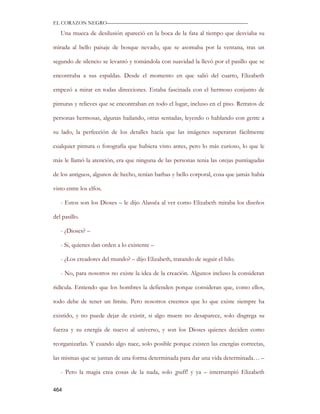 EL CORAZON NEGRO———————————————————————————

   Una mueca de desilusión apareció en la boca de la fata al tiempo que desviaba su

mirada al bello paisaje de bosque nevado, que se asomaba por la ventana, tras un

segundo de silencio se levantó y tomándola con suavidad la llevó por el pasillo que se

encontraba a sus espaldas. Desde el momento en que salió del cuarto, Elizabeth

empezó a mirar en todas direcciones. Estaba fascinada con el hermoso conjunto de

pinturas y relieves que se encontraban en todo el lugar, incluso en el piso. Retratos de

personas hermosas, algunas bailando, otras sentadas, leyendo o hablando con gente a

su lado, la perfección de los detalles hacía que las imágenes superaran fácilmente

cualquier pintura o fotografía que hubiera visto antes, pero lo más curioso, lo que le

más le llamó la atención, era que ninguna de las personas tenia las orejas puntiagudas

de los antiguos, algunos de hecho, tenían barbas y bello corporal, cosa que jamás había

visto entre los elfos.

   - Estos son los Dioses – le dijo Alassëa al ver como Elizabeth miraba los diseños

del pasillo.

   - ¿Dioses? –

   - Si, quienes dan orden a lo existente –

   - ¿Los creadores del mundo? – dijo Elizabeth, tratando de seguir el hilo.

   - No, para nosotros no existe la idea de la creación. Algunos incluso la consideran

ridícula. Entiendo que los hombres la defienden porque consideran que, como ellos,

todo debe de tener un límite. Pero nosotros creemos que lo que existe siempre ha

existido, y no puede dejar de existir, si algo muere no desaparece, solo disgrega su

fuerza y su energía de nuevo al universo, y son los Dioses quienes deciden como

reorganizarlas. Y cuando algo nace, solo posible porque existen las energías correctas,

las mismas que se juntan de una forma determinada para dar una vida determinada… –

   - Pero la magia crea cosas de la nada, solo ¡puff! y ya – interrumpió Elizabeth

464
 