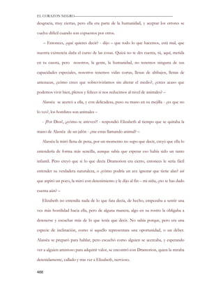EL CORAZON NEGRO———————————————————————————

desgracia, muy ciertas, pero ella era parte de la humanidad, y aceptar los errores se

vuelve difícil cuando son expuestos por otros.

      – Entonces, ¿qué quieres decir? - dijo – que todo lo que hacemos, está mal, que

nuestra existencia daña el curso de las cosas. Quizá no te des cuenta, tú, aquí, metida

en tu casota, pero nosotros, la gente, la humanidad, no tenemos ninguna de sus

capacidades especiales, nosotros tenemos vidas cortas, llenas de altibajos, llenas de

amenazas, ¿cómo crees que sobreviviríamos sin alterar el medio?, ¿crees acaso que

podemos vivir bien, plenos y felices si nos reducimos al nivel de animales? –

   Alassëa se acercó a ella, y con delicadeza, puso su mano en su mejilla - ¿es que no

lo ves?, los hombres son animales –

   - ¡Por Dios!, ¡¿cómo te atreves?! - respondió Elizabeth al tiempo que se quitaba la

mano de Alassëa de un jalón - ¿me estas llamando animal? –

   Alassëa la miró llena de pena, por un momento no supo que decir, creyó que ella lo

entendería de forma más sencilla, aunque sabía que esperar eso había sido un tanto

infantil. Pero creyó que si lo que decía Dramorion era cierto, entonces le sería fácil

entender su verdadera naturaleza, o ¿cómo podría un ave ignorar que tiene alas? así

que aspiró un poco, la miró con detenimiento y le dijo al fin – mi niña, ¿no te has dado

cuenta aún? –

   Elizabeth no entendía nada de lo que fata decía, de hecho, empezaba a sentir una

vez más hostilidad hacia ella, pero de alguna manera, algo en su rostro la obligaba a

detenerse y escuchar más de lo que tenía que decir. No sabía porque, pero era una

especie de inclinación, como si aquello representara una oportunidad, o un deber.

Alassëa se preparó para hablar, pero escuchó como alguien se acercaba, y esperando

ver a alguien amistoso para adquirir valor, se encontró con Dramorion, quien la miraba

detenidamente, callado y tras ver a Elizabeth, nervioso.

466
 