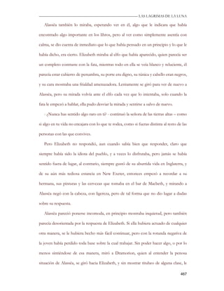 —————————————————————————––— LAS LAGRIMAS DE LA LUNA

   Alassëa también lo miraba, esperando ver en él, algo que le indicara que había

encontrado algo importante en los libros, pero al ver como simplemente asentía con

calma, se dio cuenta de inmediato que lo que había pensado en un principio y lo que le

había dicho, era cierto. Elizabeth miraba al elfo que había aparecido, quien parecía ser

un completo contraste con la fata, mientras todo en ella se veía blanco y reluciente, él

parecía estar cubierto de penumbra, su porte era digno, su túnica y cabello eran negros,

y su cara mostraba una frialdad amenazadora. Lentamente se giró para ver de nuevo a

Alassëa, pero su mirada volvía ante el elfo cada vez que lo intentaba, solo cuando la

fata le empezó a hablar, ella pudo desviar la mirada y sentirse a salvo de nuevo.

   - ¿Nunca has sentido algo raro en ti? - continuó la señora de las tierras altas – como

si algo en tu vida no encajara con lo que te rodea, como si fueras distinta al resto de las

personas con las que convives.

   Pero Elizabeth no respondió, aun cuando sabía bien que responder, claro que

siempre había sido la idiota del pueblo, y a veces lo disfrutaba, pero jamás se había

sentido fuera de lugar, al contrario, siempre gustó de su aburrida vida en Inglaterra, y

de su aún más tediosa estancia en New Exeter, entonces empezó a recordar a su

hermana, sus pinturas y las cervezas que tomaba en el bar de Macbeth, y mirando a

Alassëa negó con la cabeza, con ligereza, pero de tal forma que no dio lugar a dudas

sobre su respuesta.

   Alassëa pareció ponerse incomoda, en principio mostraba inquietud, pero también

parecía desorientada por la respuesta de Elizabeth. Si ella hubiera actuado de cualquier

otra manera, se le hubiera hecho más fácil continuar, pero con la rotunda negativa de

la joven había perdido toda base sobre la cual trabajar. Sin poder hacer algo, o por lo

menos sintiéndose de esa manera, miró a Dramorion, quien al entender la penosa

situación de Alassëa, se giró hacia Elizabeth, y sin mostrar titubeo de alguna clase, le

                                                                                       467
 