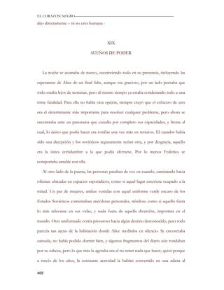 EL CORAZON NEGRO———————————————————————————

dijo directamente – tú no eres humana -



                                          XIX

                               SUEÑOS DE PODER



   La noche se asomaba de nuevo, oscureciendo todo en su presencia, incluyendo las

esperanzas de Alice de un final feliz, aunque era gracioso, por un lado pensaba que

todo estaba lejos de terminar, pero al mismo tiempo ya estaba condenando todo a una

triste fatalidad. Para ella no había otra opción, siempre creyó que el esfuerzo de uno

era el determinante más importante para resolver cualquier problema, pero ahora se

encontraba ante un panorama que excedía por completo sus capacidades, y frente al

cual, lo único que podía hacer era confiar una vez más en terceros. El cazador había

sido una decepción y los soviéticos seguramente serian otra, y por desgracia, aquello

era la única certidumbre a la que podía aferrarse. Por lo menos Federico se

comportaba amable con ella.

   Al otro lado de la puerta, las personas pasaban de vez en cuando, caminando hacia

oficinas ubicadas en espacios esporádicos, como si aquel lugar estuviera ocupado a la

mitad. Un par de mujeres, ambas vestidas con aquel uniforme verde oscuro de los

Estados Soviéticos comentaban anécdotas personales, riéndose como si aquello fuera

lo más relevante en sus vidas, y nada fuera de aquella diversión, importara en el

mundo. Otro uniformado corría presuroso hacia algún destino desconocido, pero todo

parecía tan ajeno de la habitación donde Alice meditaba en silencio. Se encontraba

cansada, no había podido dormir bien, y algunos fragmentos del diario aún rondaban

por su cabeza, pero lo que más la agotaba era el no tener nada que hacer, quizá porque

a través de los años, la constante actividad la habían convertido en una adicta al

468
 