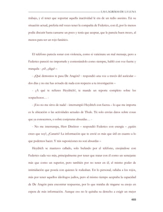 —————————————————————————––— LAS LAGRIMAS DE LA LUNA

trabajo, y el tener que soportar aquella inactividad le era de un tedio asesino. En su

situación actual, prefería mil veces tener la compañía de Federico, con él, por lo menos

podía discutir hasta cansarse un poco y tenía que aceptar, que le parecía buen mozo, al

menos para ser un rojo fanático.



   El teléfono parecía sonar con violencia, como si vaticinara un mal mensaje, pero a

Federico pareció no importarle y contestándolo como siempre, habló con voz fuerte y

tranquila - ¿sí?, ¿diga? –

   - ¿Qué demonios te pasa De Aragón? - respondió una voz a través del auricular –

dos días y no me has avisado de nada con respecto a tu investigación –

   - ¿A qué te refieres Heydrich?, te mande un reporte completo sobre los

sospechosos… -

   - ¡Eso no me sirve de nada! - interrumpió Heydrich con fuerza – lo que me importa

es la ubicación o las actividades actuales de Thule. Tú solo envías datos sobre cosas

que ya conocemos, o sobre conjeturas absurdas… -

   - No me interrumpa, Herr Direktor – respondió Federico con energía – ¿quién

crees que soy?, ¿Canaris? La información que te envié es más que útil en cuanto a lo

que podemos hacer. Y mis suposiciones no son absurdas –

   Heydrich se mantuvo callado, solo bufando por el teléfono, enojándose con

Federico cada vez más, principalmente por tener que tratar con él como un semejante

más que como un superior, pero también por no tener en él, el mismo poder de

intimidación que poseía con quienes le rodeaban. En lo personal, odiaba a los rojos,

más por tener aquellos ideólogos judíos, pero al mismo tiempo aceptaba la capacidad

de De Aragón para encontrar respuestas, por lo que trataba de tragarse su enojo en

espera de más información. Aunque eso no le quitaba su derecho a exigir un mejor

                                                                                    469
 