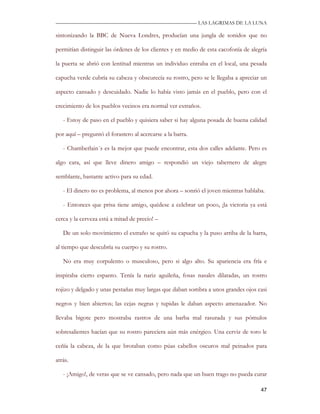 —————————————————————————––— LAS LAGRIMAS DE LA LUNA

sintonizando la BBC de Nueva Londres, producían una jungla de sonidos que no

permitían distinguir las órdenes de los clientes y en medio de esta cacofonía de alegría

la puerta se abrió con lentitud mientras un individuo entraba en el local, una pesada

capucha verde cubría su cabeza y obscurecía su rostro, pero se le llegaba a apreciar un

aspecto cansado y descuidado. Nadie lo había visto jamás en el pueblo, pero con el

crecimiento de los pueblos vecinos era normal ver extraños.

   - Estoy de paso en el pueblo y quisiera saber si hay alguna posada de buena calidad

por aquí – preguntó el forastero al acercarse a la barra.

   - Chamberlain´s es la mejor que puede encontrar, esta dos calles adelante. Pero es

algo cara, así que lleve dinero amigo – respondió un viejo tabernero de alegre

semblante, bastante activo para su edad.

   - El dinero no es problema, al menos por ahora – sonrió el joven mientras hablaba.

   - Entonces que prisa tiene amigo, quédese a celebrar un poco, ¡la victoria ya está

cerca y la cerveza está a mitad de precio! –

   De un solo movimiento el extraño se quitó su capucha y la puso arriba de la barra,

al tiempo que descubría su cuerpo y su rostro.

   No era muy corpulento o musculoso, pero si algo alto. Su apariencia era fría e

inspiraba cierto espanto. Tenía la nariz aguileña, fosas nasales dilatadas, un rostro

rojizo y delgado y unas pestañas muy largas que daban sombra a unos grandes ojos casi

negros y bien abiertos; las cejas negras y tupidas le daban aspecto amenazador. No

llevaba bigote pero mostraba rastros de una barba mal rasurada y sus pómulos

sobresalientes hacían que su rostro pareciera aún más enérgico. Una cerviz de toro le

ceñía la cabeza, de la que brotaban como púas cabellos oscuros mal peinados para

atrás.

   - ¡Amigo!, de veras que se ve cansado, pero nada que un buen trago no pueda curar

                                                                                     47
 