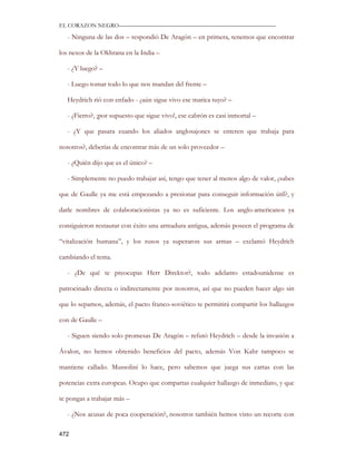 EL CORAZON NEGRO———————————————————————————

   - Ninguna de las dos – respondió De Aragón – en primera, tenemos que encontrar

los nexos de la Okhrana en la India –

   - ¿Y luego? –

   - Luego tomar todo lo que nos mandan del frente –

   Heydrich rió con enfado - ¿aún sigue vivo ese marica tuyo? –

   - ¿Fierro?, ¡por supuesto que sigue vivo!, ese cabrón es casi inmortal –

   - ¿Y que pasara cuando los aliados anglosajones se enteren que trabaja para

nosotros?, deberías de encontrar más de un solo proveedor –

   - ¿Quién dijo que es el único? –

   - Simplemente no puedo trabajar así, tengo que tener al menos algo de valor, ¿sabes

que de Gaulle ya me está empezando a presionar para conseguir información útil?, y

darle nombres de colaboracionistas ya no es suficiente. Los anglo-americanos ya

consiguieron restaurar con éxito una armadura antigua, además poseen el programa de

“vitalización humana”, y los rusos ya superaron sus armas – exclamó Heydrich

cambiando el tema.

   - ¿De qué te preocupas Herr Direktor?, todo adelanto estadounidense es

patrocinado directa o indirectamente por nosotros, así que no pueden hacer algo sin

que lo sepamos, además, el pacto franco-soviético te permitirá compartir los hallazgos

con de Gaulle –

   - Siguen siendo solo promesas De Aragón – refutó Heydrich – desde la invasión a

Ávalon, no hemos obtenido beneficios del pacto, además Von Kahr tampoco se

mantiene callado. Mussolini lo hace, pero sabemos que juega sus cartas con las

potencias extra europeas. Ocupo que compartas cualquier hallazgo de inmediato, y que

te pongas a trabajar más –

   - ¿Nos acusas de poca cooperación?, nosotros también hemos visto un recorte con

472
 
