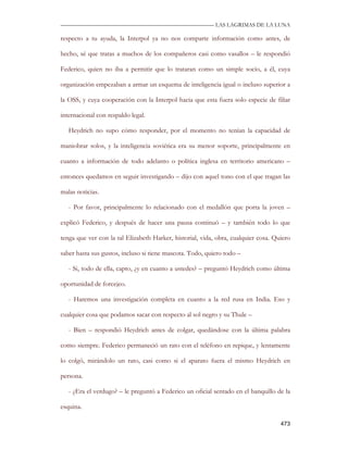 —————————————————————————––— LAS LAGRIMAS DE LA LUNA

respecto a tu ayuda, la Interpol ya no nos comparte información como antes, de

hecho, sé que tratas a muchos de los compañeros casi como vasallos – le respondió

Federico, quien no iba a permitir que lo trataran como un simple socio, a él, cuya

organización empezaban a armar un esquema de inteligencia igual o incluso superior a

la OSS, y cuya cooperación con la Interpol hacia que esta fuera solo especie de filiar

internacional con respaldo legal.

   Heydrich no supo cómo responder, por el momento no tenían la capacidad de

maniobrar solos, y la inteligencia soviética era su menor soporte, principalmente en

cuanto a información de todo adelanto o política inglesa en territorio americano –

entonces quedamos en seguir investigando – dijo con aquel tono con el que tragan las

malas noticias.

   - Por favor, principalmente lo relacionado con el medallón que porta la joven –

explicó Federico, y después de hacer una pausa continuó – y también todo lo que

tenga que ver con la tal Elizabeth Harker, historial, vida, obra, cualquier cosa. Quiero

saber hasta sus gustos, incluso si tiene mascota. Todo, quiero todo –

   - Si, todo de ella, capto, ¿y en cuanto a ustedes? – preguntó Heydrich como última

oportunidad de forcejeo.

   - Haremos una investigación completa en cuanto a la red rusa en India. Eso y

cualquier cosa que podamos sacar con respecto al sol negro y su Thule –

   - Bien – respondió Heydrich antes de colgar, quedándose con la última palabra

como siempre. Federico permaneció un rato con el teléfono en repique, y lentamente

lo colgó, mirándolo un rato, casi como si el aparato fuera el mismo Heydrich en

persona.

   - ¿Era el verdugo? – le preguntó a Federico un oficial sentado en el banquillo de la

esquina.

                                                                                    473
 