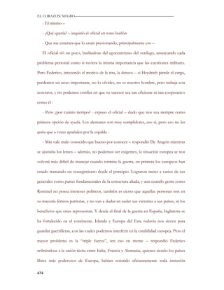 EL CORAZON NEGRO———————————————————————————

   - El mismo –

   - ¿Qué quería? – inquirió el oficial en tono burlón.

   - Que me enterara que lo están presionando, principalmente eso –

   El oficial rió un poco, burlándose del egocentrismo del verdugo, anunciando cada

problema personal como si tuviera la misma importancia que las cuestiones militares.

Pero Federico, intuyendo el motivo de la risa, la detuvo – si Heydrich pierde el cargo,

perdemos un nexo importante, no lo olvides, no es nuestro hombre, pero trabaja con

nosotros, y no podemos confiar en que su sucesor sea tan eficiente ni tan cooperativo

como él -

   - Pero ¿por cuánto tiempo? - expuso el oficial – dudo que nos vea siempre como

primera opción de ayuda. Los alemanes son muy cumplidores, eso sí, pero eso no les

quita que a veces apuñalen por la espalda -

   - Más vale malo conocido que bueno por conocer – respondió De Aragón mientras

se ajustaba los lentes – además, no podemos ser exigentes, la situación europea se nos

volverá más difícil de manejar cuando termine la guerra, en primera los europeos han

estado tramando un resurgimiento desde el principio. Lograron meter a varios de sus

generales como partes fundamentales de la estructura aliada, y aun cuando gente como

Rommel no posea intereses políticos, también es cierto que aquellas personas son en

su mayoría férreos patriotas, y no van a dudar en ceder sus victorias a sus países, ni los

beneficios que estas representan. Y desde el final de la guerra en España, Inglaterra se

ha fortalecido en el continente. Irlanda y Europa del Este todavía nos sirven para

guardar guerrilleras, con las cuales podemos interferir en la estabilidad europea. Pero el

mayor problema es la “triple fuerza”, ten eso en mente – respondió Federico

refiriéndose a la unión tácita entre Italia, Francia y Alemania, quienes siendo los países

libres más poderosos de Europa, habían resistido eficientemente toda intrusión

474
 