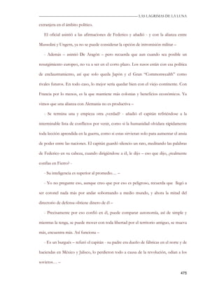 —————————————————————————––— LAS LAGRIMAS DE LA LUNA

extranjera en el ámbito político.

   El oficial asintió a las afirmaciones de Federico y añadió - y con la alianza entre

Mussolini y Ungern, ya no se puede considerar la opción de intromisión militar –

   - Además – asintió De Aragón – pero recuerda que aun cuando sea posible un

resurgimiento europeo, no va a ser en el corto plazo. Los rusos están con esa política

de enclaustramiento, así que solo queda Japón y el Gran “Commonwealth” como

rivales futuros. En todo caso, lo mejor sería quedar bien con el viejo continente. Con

Francia por lo menos, es la que mantiene más colonias y beneficios económicos. Ya

vimos que una alianza con Alemania no es productiva –

   - Se termina una y empieza otra ¿verdad? - añadió el capitán refiriéndose a la

interminable lista de conflictos por venir, como si la humanidad olvidara rápidamente

toda lección aprendida en la guerra, como si estas sirvieran solo para aumentar el ansia

de poder entre las naciones. El capitán guardó silencio un rato, meditando las palabras

de Federico en su cabeza, cuando dirigiéndose a él, le dijo – eso que dijo, ¿realmente

confías en Fierro? -

   - Su inteligencia es superior al promedio… –

   - Yo no pregunte eso, aunque creo que por eso es peligroso, recuerda que llegó a

ser coronel nada más por andar sobornando a medio mundo, y ahora la mitad del

directorio de defensa obtiene dinero de él –

   - Precisamente por eso confió en él, puede comparar autonomía, así de simple y

mientras la tenga, se puede mover con toda libertad por el territorio antiguo, se mueva

más, encuentra más. Así funciona –

   - Es un burgués – refutó el capitán - su padre era dueño de fábricas en el norte y de

haciendas en México y Jalisco, lo perdieron todo a causa de la revolución, odian a los

sovietos… –

                                                                                    475
 