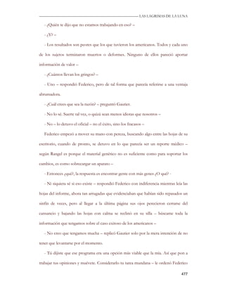 —————————————————————————––— LAS LAGRIMAS DE LA LUNA

  - ¿Quién te dijo que no estamos trabajando en eso? –

  - ¿Y? –

  - Los resultados son peores que los que tuvieron los americanos. Todos y cada uno

de los sujetos terminaron muertos o deformes. Ninguno de ellos pareció aportar

información de valor –

  - ¿Cuántos llevan los gringos? –

  - Uno – respondió Federico, pero de tal forma que parecía referirse a una ventaja

abrumadora.

  - ¿Cuál crees que sea la razón? – preguntó Gautier.

  - No lo sé. Suerte tal vez, o quizá sean menos idiotas que nosotros –

  - No – lo detuvo el oficial – no el éxito, sino los fracasos –

  Federico empezó a mover su mano con pereza, buscando algo entre las hojas de su

escritorio, cuando de pronto, se detuvo en lo que parecía ser un reporte médico –

según Rangel es porque el material genético no es suficiente como para soportar los

cambios, es como sobrecargar un aparato –

  - Entonces ¿qué?, la respuesta es encontrar gente con más genes ¿O qué? -

  - Ni siquiera sé si eso existe – respondió Federico con indiferencia mientras leía las

hojas del informe, ahora tan arrugadas que evidenciaban que habían sido repasados un

sinfín de veces, pero al llegar a la última página sus ojos perecieron cerrarse del

cansancio y bajando las hojas con calma se reclinó en su silla – búscame toda la

información que tengamos sobre el caso exitoso de los americanos –

  - No creo que tengamos mucha – replicó Gautier solo por la mera intención de no

tener que levantarse por el momento.

  - Tú dijiste que ese programa era una opción más viable que la mía. Así que pon a

trabajar tus opiniones y muévete. Considerarlo tu tarea mundana – le ordenó Federico

                                                                                    477
 