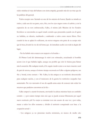 —————————————————————————––— LAS LAGRIMAS DE LA LUNA

todos miraban al viejo del habano con cierta empatía, gozando más de sus risas que de

las palabras del general.

   Todos excepto uno. Sentado en uno de los asientos de honor, fijando su mirada en

todos y cada uno de sus pares, seco, frio, con los ojos negros como el carbón y con la

expresión de un toro embravecido, Calles, el mismo Jefe Máximo de los Estados

Soviéticos se encontraba en aquel estado extraño que presentaba cuando era él quien

no hablaba, en silencio, meditando y analizando a todos como meros libros. Pero

cuando la risa se aplacó lo suficiente, sin mover ninguna otra parte de su cuerpo más

que la boca, levantó la voz de tal forma que de inmediato acabó con toda la alegría del

lugar.

   - No ha habido más avances con respecto a la bomba –

   El Primer Lord del almirantazgo lo miró con sobresalto, escuchando el horrible

acento con el que hablaba inglés, aunque era posible que solo lo hiciera para llamar

más la atención. De cualquier modo, él lo seguía viendo como a un mero maestro rural

de país de tercera, aunque al mismo tiempo reconocía en Calles a alguien peligroso, tan

frio y brutal, como sensato – Mr. Calles, la isla antigua es un territorio desconocido

para cualquier nación, y con el transcurso de la guerra los territorios ocupados han

aumentado. No veo necesario el uso de aquella arma antes de conocer más sobre los

recursos que podemos encontrar en la isla –

   Calles empezó a asentir levemente, moviendo la cabeza mientras hacia un zumbido

extraño – y por cuánto tiempo más cree que se pueda avanzar libremente por aquel

nuevo territorio ¿eh? Lo mejor es terminar con este asunto de una vez y por todas,

matar a todos los elfos restantes y dividir el territorio conquistado con base a la

ocupación actual –

   - Los antiguos ya no presentan mucha resistencia, en menos de medio año

                                                                                   479
 