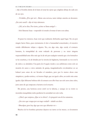 EL CORAZON NEGRO———————————————————————————

– dijo el hombre detrás de la barra al notar las ojeras que colgaban debajo de cada uno

de sus ojos.

     - Al diablo, ¿Por qué no?... Deme una cerveza, tanto trabajo amerita un descanso.

¿No creé usted? – dijo al viejo tabernero.

     - ¡Ah!, así se dice. Por cierto, ¿cómo se llama amigo? –

     - Solo llámeme Isaac – respondió el extraño al tomar el tarro con calma.



     Al pasar los minutos, Isaac notó que realmente disfrutaba aquel lugar. No era por

ningún factor físico, pues ciertamente el olor a humanidad concentrada y el excesivo

sonido difícilmente relajan a alguien. No, era algo más, algo social, el contacto

humano, la tranquilidad de estar rodeado de personas y no tener ninguna

responsabilidad ante ellos más que la de reír por cualquier tontería que a los borrachos

se les ocurriera, o la de brindar por la victoria de Inglaterra, fusionando su voz con la

de todos a su alrededor. Una parte de él seguía viendo a sus anfitriones como solo un

montón de asnos u otros animales de granja, imaginándoselos revolcándose en un

lodazal justo antes de ser llevados al matadero, pero por lo menos ahora eran

simpáticos y podía sentirse, o al menos fingir, que era igual a ellos, un cerdo más entre

iguales. Qué diferente hubiera sido el contacto con ellos hace tan solo unos cinco años,

justo antes de que empezara a lucrarse con la muerte.

     De pronto, una hermosa joven entró en la taberna, y aunque en su rostro se

mostraba tranquilidad, todos perdieron la serenidad con solo verla.

     - ¿Alice?, que sorpresa. ¿Que se te ofrece? – le preguntó una de las camareras.

     - ¿No creo que vengas por un trago verdad? – añadió un ebrio.

     - Disculpen, pero hay algo que creo que deberían ver –

     Muchos de los hombres presentes dejaron sus tarros en las mesas y se levantaron

48
 