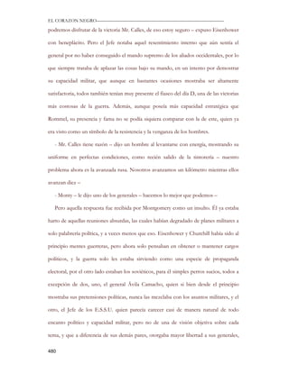 EL CORAZON NEGRO———————————————————————————

podremos disfrutar de la victoria Mr. Calles, de eso estoy seguro – expuso Eisenhower

con beneplácito. Pero el Jefe notaba aquel resentimiento interno que aún sentía el

general por no haber conseguido el mando supremo de los aliados occidentales, por lo

que siempre trataba de aplazar las cosas bajo su mando, en un intento por demostrar

su capacidad militar, que aunque en bastantes ocasiones mostraba ser altamente

satisfactoria, todos también tenían muy presente el fiasco del día D, una de las victorias

más costosas de la guerra. Además, aunque poseía más capacidad estratégica que

Rommel, su presencia y fama no se podía siquiera comparar con la de este, quien ya

era visto como un símbolo de la resistencia y la venganza de los hombres.

   - Mr. Calles tiene razón – dijo un hombre al levantarse con energía, mostrando su

uniforme en perfectas condiciones, como recién salido de la tintorería – nuestro

problema ahora es la avanzada rusa. Nosotros avanzamos un kilómetro mientras ellos

avanzan diez –

   - Monty – le dijo uno de los generales – hacemos lo mejor que podemos –

   Pero aquella respuesta fue recibida por Montgomery como un insulto. Él ya estaba

harto de aquellas reuniones absurdas, las cuales habían degradado de planes militares a

solo palabrería política, y a veces menos que eso. Eisenhower y Churchill había sido al

principio mentes guerreras, pero ahora solo pensaban en obtener o mantener cargos

políticos, y la guerra solo les estaba sirviendo como una especie de propaganda

electoral, por el otro lado estaban los soviéticos, para él simples perros sucios, todos a

excepción de dos, uno, el general Ávila Camacho, quien si bien desde el principio

mostraba sus pretensiones políticas, nunca las mezclaba con los asuntos militares, y el

otro, el Jefe de los E.S.S.U. quien parecía carecer casi de manera natural de todo

encanto político y capacidad militar, pero no de una de visión objetiva sobre cada

tema, y que a diferencia de sus demás pares, otorgaba mayor libertad a sus generales,

480
 