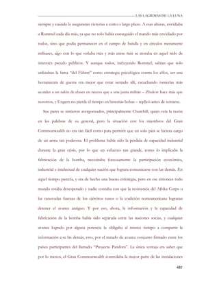 —————————————————————————––— LAS LAGRIMAS DE LA LUNA

siempre y cuando le aseguraran victorias a corto o largo plazo. A esas alturas, envidiaba

a Rommel cada día más, ya que no solo había conseguido el mando más envidiado por

todos, sino que podía permanecer en el campo de batalla y en círculos meramente

militares, algo con lo que soñaba más y más entre más se atoraba en aquel nido de

intereses pseudo públicos. Y aunque todos, incluyendo Rommel, sabían que solo

utilizaban la fama “del Führer” como estrategia psicológica contra los elfos, ser una

herramienta de guerra era mejor que estar sentado allí, escuchando tonterías más

acordes a un salón de clases en receso que a una junta militar – Zhukov hace más que

nosotros, y Ungern no pierde el tiempo en historias bobas – replicó antes de sentarse.

   Sus pares se sintieron avergonzados, principalmente Churchill, quien veía la razón

en las palabras de su general, pero la situación con los miembros del Gran

Commonwealth no era tan fácil como para permitir que un solo país se hiciera cargo

de un arma tan poderosa. El problema había sido la pérdida de capacidad industrial

durante la gran crisis, por lo que un esfuerzo tan grande, como lo implicaba la

fabricación de la bomba, necesitaba forzosamente la participación económica,

industrial e intelectual de cualquier nación que lograra comunicarse con las demás. En

aquel tiempo parecía, y era de hecho una buena estrategia, pero en ese entonces todo

mundo estaba desesperado y nadie contaba con que la resistencia del Afrika Corps o

las renovadas fuerzas de los ejércitos rusos o la coalición norteamericana lograran

detener el avance antiguo. Y por eso, ahora, la información y la capacidad de

fabricación de la bomba había sido separada entre las naciones socias, y cualquier

avance logrado por alguna potencia la obligaba al mismo tiempo a compartir la

información con las demás, esto, por el tratado de avance conjunto firmado entre los

países participantes del llamado “Proyecto Pandora”. La única ventaja era saber que

por lo menos, el Gran Commonwealth controlaba la mayor parte de las instalaciones

                                                                                     481
 