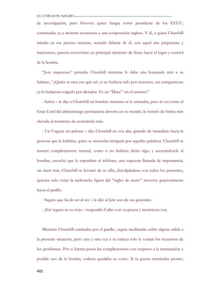 EL CORAZON NEGRO———————————————————————————

de investigación, pero Hoover, quien fungía como presidente de los EEUU,

comenzaba ya a mostrar resistencia a una cooperación inglesa. Y él, a quien Churchill

miraba en ese preciso instante, sentado delante de él, con aquel aire prepotente y

traicionero, parecía convertirse en principal elemento de freno hacia el logro y control

de la bomba.

   “Joto asqueroso” pensaba Churchill mientras le daba una bocanada más a su

habano, “¿Quién se cree ese qué es?, si no hubiera sido por nosotros, sus compatriotas

ya lo hubieran colgado por dictador. Es un “Duce” sin el encanto”

   - Señor – le dijo a Churchill un hombre mientras se le arrimaba, pero al ver como el

Gran Lord del almirantazgo permanecía absorto en su mundo, le insistió de forma más

elevada al momento de acercársele más.

   - Un Ungern sin pelotas – dijo Churchill en voz alta, girando de inmediato hacia la

persona que la hablaba, quien se mostraba intrigada por aquellas palabras. Churchill se

mostró completamente normal, como si no hubiera dicho algo, y acercándosele al

hombre, escuchó que le esperaban al teléfono, una supuesta llamada de importancia,

sin decir más, Churchill se levantó de su silla, disculpándose con todos los presentes,

quienes solo veían la rechoncha figura del “ingles de acero” moverse graciosamente

hacia el pasillo.

   - Seguro que ha de ser el rey – le dijo al Jefe uno de sus generales.

   - ¡Na! seguro es su vieja – respondió Calles con su gruesa y monótona voz.



   Mientras Churchill caminaba por el pasillo, seguía meditando sobre alguna salida a

la presente situación, pero una y otra vez a su cabeza solo le venían los recuentos de

los problemas. Por si fueran pocas las complicaciones con respecto a la terminación y

posible uso de la bomba, todavía quedaba su costo. Si la guerra terminaba pronto,

482
 