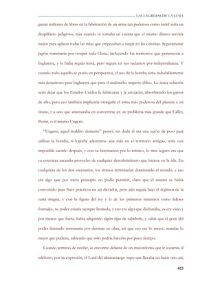 —————————————————————————––— LAS LAGRIMAS DE LA LUNA

gastar millones de libras en la fabricación de un arma tan poderosa como inútil sería un

despilfarro peligroso, más cuando se tomaba en cuenta que el mismo dinero serviría

mejor para aplacar todas las riñas que empezaban a surgir en las colonias. Seguramente

Japón terminaría por ocupar toda China, incluyendo los territorios que pertenecen a

Inglaterra, y la India seguía lenta, pero segura en sus reclamos por independencia. Y

cuando todo aquello se ponía en perspectiva, el uso de la bomba seria indudablemente

más desastroso para Inglaterra que para el maltrecho imperio élfico. La única solución

sería dejar que los Estados Unidos la fabricaran y la arrojaran, absorbiendo los gastos

de ello, pero eso también implicaría otorgarle el arma más poderosa del planeta a un

tirano, y a uno que amenazaba en convertirse en un problema más grande que Calles,

Perón, o el mismo Ungern.

   “Ungern, aquel maldito demente” pensó, sin duda él era una razón de peso para

utilizar la bomba, si lograba adentrarse aún más en el territorio antiguo, sería casi

imposible sacarlo después, y con su fascinación por lo místico, lo más seguro era que

ya estuviera sacando provecho de cualquier descubrimiento que hiciera en la isla. En

cualquiera de los dos escenarios, los tiranos terminarían dominando el mundo, y eso

era algo que por mero principio no podía permitir, claro que él mismo se había

convertido para fines prácticos en un dictador, pero aún seguía bajo el régimen de la

carta magna, y con la figura del rey y la de los primeros ministros como líderes

formales, su poder estaría siempre limitado, y eso era algo que disfrutaba, ya era viejo y

por menos que fuera, había adquirido algún tipo de sabiduría, y sabía que el goce del

poder ilimitado terminaría por destruir su obra, así que eso era lo mejor, mandar lo

mejor que pudiera, sabiendo que solo podría hacerlo por poco tiempo.

   Cuando terminó de cavilar, se encontró delante de un mayordomo que le sostenía el

teléfono, por su expresión, el Lord del almirantazgo supo que llevaba un buen rato así,

                                                                                      483
 