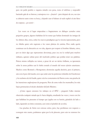 EL CORAZON NEGRO———————————————————————————

pero sin pedir perdón o siquiera mirarlo con pena, tomo el teléfono y respondió

haciendo gala de su famosa y carrasposa voz – ¿bueno? - pero después de eso, sus ojos

se abrieron tanto como su boca, y dejando caer el habano al suelo replicó al aire lleno

de sorpresa - ¿en serio? -



   Las voces en el lugar empezaban a fragmentarse en diálogos cerrados entre

pequeños grupos, algunos hablaban de los temas que habían dominado las intrigas de

los últimos días, otros, sobre los nuevos paradigmas que la victoria representaría, pero

no faltaba quien solo regresara a las vanas platicas de cantina. Pero nadie quería

continuar con la discusión en voz alta, algunos por respeto al hombre faltante, otros,

por no decir algo que representara desventaja, pues esa era la verdad para muchos

militares, quienes sabían poco del trasfondo político que podían tener sus palabras.

Patton mismo reflejaba ese temor, a pesar de ser un táctico brillante, su ignorancia

sobre la arena política casi le había costado el mando del tercer ejército americano.

Muchos como Rommel y Montgomery aborrecían aquella decisión, pero el primero,

aún con el peso del mando, tuvo que ceder ante las peticiones infantiles de Eisenhower

y los reclamos de de Gaulle, quien veía los comentarios de Patton como una prueba de

las intenciones anglosajonas de posguerra. Pero de entre todos los murmullos, los más

bajos pertenecían al círculo alrededor del Jefe Máximo.

   - ¿Cómo siguen entonces los trabajos en el IPN? – preguntó Calles mientas

observaba cualquier mirada que le fuera dirigida, estudiando las voces y tonos con los

que hablaban los presentes al tiempo que jugaba con su bastón, girándolo de lado a

lado, siguiendo un ritmo constante, casi como el péndulo de un reloj.

   - Las pruebas de fisión son exitosas señor, pero, hay problemas con respecto a

conseguir más uranio, podríamos aptar por la de plutonio, pero aún no tenemos los

484
 