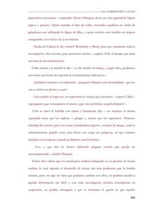 —————————————————————————––— LAS LAGRIMAS DE LA LUNA

dispositivos necesarios – respondió Álvaro Obregón, ahora un viejo general de bigote

espeso y grisáceo. Quien sentado al lado de Calles, mostraba orgulloso un sinfín de

galardones casi reflejando la figura de Díaz, a quien muchos aún rendían un respeto

comparable a los héroes de la revolución.

   - Sandoval Vallarta le dio control Moshinsky y Brody para que asumieran toda la

investigación. Son jóvenes, pero prometen mucho – explicó Ávila al tiempo que leían

una lista de recomendaciones.

   Calles asintió y la mirarle le dijo – sí. He mirado el trabajo, y según ellos, podremos

encontrar una forma de soportar la contaminación radioactiva –

   - ¿Soldados inmunes a la radiación? - preguntó Obregón con incredulidad – que los

van a cubrir con plomo ¿o qué? -

   - Aun cuando se logre eso, no representa la ventaja que buscamos – expuso Calles –

supongamos que conseguimos el uranio, ¿qué otro problema surgiría después? –

   Ávila se rasco la barbilla con clama y lentamente dijo – no tenemos la misma

capacidad aérea que los ingleses o gringos y menos que los argentinos. Tenemos

infinidad de aviones, pero son cazas, bombarderos ligeros y aviones de ataque, nada lo

suficientemente grande como para llevar una carga tan peligrosa, así que estamos

limitados con respecto a donde podríamos usar la bomba –

   - Eso, y que aún no hemos fabricado ninguna versión que pueda ser

aerotransportada – añadió Obregón.

   Todos ellos sabían que los americanos estaban trabajando ya en pruebas de fusión

nuclear, lo cual suponía el desarrollo de armas aún más poderosas que la bomba

atómica, pero sin algo de valor que pudieran cambiar con ellos, no podrían acceder a

aquella información tan fácil, y con toda investigación atómica formalmente en

suspensión, no podían arriesgarse a que se terminara la guerra ya que aquello

                                                                                      485
 