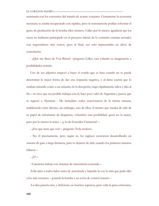 EL CORAZON NEGRO———————————————————————————

terminaría con los convenios del tratado de avance conjunto. Ciertamente la economía

mexicana se estaba recuperando con rapidez, pero ni remotamente podían solventar el

gasto de producción de la bomba ellos mismos. Calles por lo menos agradecía que los

rusos no hubieran participado en el proyecto inicial, de lo contrario estarían atorados

con negociadores más toscos, pero al final, eso solo representaba un alivio de

consolación.

   - ¿Qué me dicen de Von Braun? –preguntó Calles, casi volando su imaginación a

posibilidades extraña.

   Uno de sus adjuntos empezó a hacer el sonido que se hace cuando no se puede

determinar la mejor forma de dar una respuesta negativa, y al darse cuenta que lo

estaban mirando como a un emisario de la decepción, trago rápidamente saliva y dijo al

fin – no creo que sea posible trabajar con él, hace poco salió de Argentina y parece que

se regresó a Alemania - De inmediato todos reaccionaron de la misma manera,

maldiciendo entre dientes, sin embargo, uno de ellos, el mismo que trataba de salir de

su papel de informante de desgracias, vislumbro una posibilidad, quizá no la mejor,

pero por lo menos la única – ¿y lo de González Camarena? –

   - ¿Ese que tiene que ver? – preguntó Ávila molesto.

   - No él precisamente, pero según sé, los ingleses estuvieron desarrollando un

sistema de guía a larga distancia, pero lo dejaron de lado cuando los primeros intentos

fallaron –

   - ¿Y? –

   - Camarena trabaja con sistemas de transmisión avanzada –

   Ávila miro a todos lados antes de acercársele y bajando la voz lo más que pudo dijo

a los más cercanos – ponerle la bomba a un avión de control remoto –

      La idea parecía rara, y deficiente en muchos aspectos, pero valía la pena esforzarse,

486
 