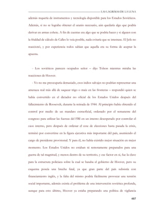 —————————————————————————––— LAS LAGRIMAS DE LA LUNA

además requería de instrumentos y tecnología disponible para los Estados Soviéticos.

Además, si no se lograba obtener el uranio necesario, aún quedaría algo que podría

derivar en armas cohete. A fin de cuentas era algo que se podría hacer y si alguien con

la frialdad de cálculo de Calles lo veía posible, nada evitaría que se intentase. El Jefe no

reaccionó, y por experiencia todos sabían que aquella era su forma de aceptar la

apuesta.



   - Los soviéticos parecen ocupados señor – dijo Tolson mientras miraba las

reacciones de Hoover.

   - Yo no me preocuparía demasiado, esos indios salvajes no podrían representar una

amenaza real más allá de saquear trigo o maíz en las fronteras – respondió quien se

había convertido en el dictador no oficial de los Estados Unidos después del

fallecimiento de Roosevelt, durante la retirada de 1944. Al principio había obtenido el

control por medio de un mandato extraoficial, ordenado por el remanente del

congreso para utilizar las fuerzas del FBI en un intento desesperado por controlar el

caos interno, pero después de ordenar el cese de elecciones hasta pasada la crisis,

terminó por convertirse en la figura ejecutiva más importante del país, asumiendo el

cargo de presidente provisional. Y para él, no había existido mejor situación en mejor

momento. Los Estados Unidos no estaban ni remotamente preparados para una

guerra de tal magnitud, y menos dentro de su territorio, y ese factor en sí, fue la clave

para la estructura policiaca sobre la cual se basaba el gobierno de Hoover, pero su

esquema poseía una brecha fatal, ya que gran parte del país subsistía con

financiamiento inglés, y la falta del mismo podría fácilmente provocar una tensión

social importante, además existía el problema de una intervención soviética profunda,

aunque para esto último, Hoover ya estaba preparando una política de vigilancia

                                                                                        487
 