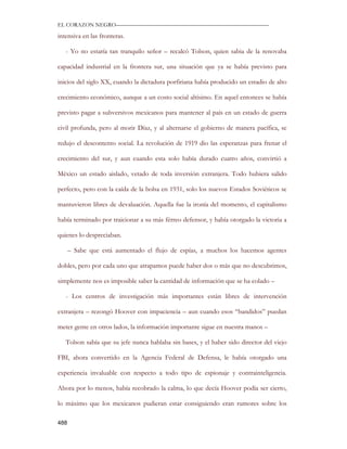 EL CORAZON NEGRO———————————————————————————

intensiva en las fronteras.

   - Yo no estaría tan tranquilo señor – recalcó Tolson, quien sabia de la renovaba

capacidad industrial en la frontera sur, una situación que ya se había previsto para

inicios del siglo XX, cuando la dictadura porfiriana había producido un estadio de alto

crecimiento económico, aunque a un costo social altísimo. En aquel entonces se había

previsto pagar a subversivos mexicanos para mantener al país en un estado de guerra

civil profunda, pero al morir Díaz, y al alternarse el gobierno de manera pacífica, se

redujo el descontento social. La revolución de 1919 dio las esperanzas para frenar el

crecimiento del sur, y aun cuando esta solo había durado cuatro años, convirtió a

México un estado aislado, vetado de toda inversión extranjera. Todo hubiera salido

perfecto, pero con la caída de la bolsa en 1931, solo los nuevos Estados Soviéticos se

mantuvieron libres de devaluación. Aquella fue la ironía del momento, el capitalismo

había terminado por traicionar a su más férreo defensor, y había otorgado la victoria a

quienes lo despreciaban.

      – Sabe que está aumentado el flujo de espías, a muchos los hacemos agentes

dobles, pero por cada uno que atrapamos puede haber dos o más que no descubrimos,

simplemente nos es imposible saber la cantidad de información que se ha colado –

   - Los centros de investigación más importantes están libres de intervención

extranjera – rezongó Hoover con impaciencia – aun cuando esos “bandidos” puedan

meter gente en otros lados, la información importante sigue en nuestra manos –

   Tolson sabía que su jefe nunca hablaba sin bases, y el haber sido director del viejo

FBI, ahora convertido en la Agencia Federal de Defensa, le había otorgado una

experiencia invaluable con respecto a todo tipo de espionaje y contrainteligencia.

Ahora por lo menos, había recobrado la calma, lo que decía Hoover podía ser cierto,

lo máximo que los mexicanos pudieran estar consiguiendo eran rumores sobre los

488
 