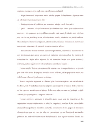 —————————————————————————––— LAS LAGRIMAS DE LA LUNA

adelantos nucleares, pero nada más, y por lo tanto, nada útil.

   - El problema más importante ahora son los grupos de hechiceros. Algunos actos

de sabotaje son producidos por ellos –

   - Supongo que ese el problema por no querer trabajar con la Interpol –

   - ¡Bah! – exclamó Hoover denotando el desprecio que sentía por aquella basura

europea – no ocupamos a esos débiles mentales para hacer el trabajo, solo estorban

con eso de sus pruebas y nexos, además tienen mucho miedo de sus patrocinadores.

Mussolini ya los tiene muy vigilados, además están perdiendo presencia en Europa del

este, y entre más avance la guerra la perderán en otros lados –

   - Las Naciones Unidas también tienen sus problemas, la Sociedad de Naciones la

está presionando para crear un cuerpo de vigilancia internacional en los campos de

concentración. Según ellos, algunos de los supuestos brujos son gente común y

corriente, incluso algunos son solo charlatanes y médiums baratos –

   Hoover miró a Tolson con una extraña sonrisa – ese es su problema, es su premio

por vivir vidas llenas de engaños hacia los ilusos e idiotas, ahora pagan con creces por

todo lo que robaron. Simplemente es justicia –

   Tolson empezó a negar con la cabeza – pero debemos separar a los verdaderos de

los falsos, si la Sociedad de Naciones empieza a conseguir la liberación de las personas

en los campos, no sabremos si alguno de los que salen, es o no un brujo de verdad.

Además, los que salgan va a empezar a hablar –

   Hoover empezó a entender la situación, pero ceder ante las exigencias de los

organismos internacionales no era la solución, en primera, muchos de los encarcelados

eran disidentes políticos, miembros de KKK, o miembros de los grupos de liberación

afroamericana, que en caso de salir, se convertirían en una bomba de escándalos

políticos. En todo caso sería mejor desaparecerlos, pero aquello también tendría sus

                                                                                    489
 