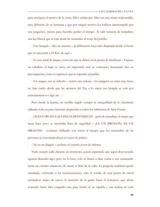—————————————————————————––— LAS LAGRIMAS DE LA LUNA

para averiguar el motivo de la visita. Ellos sabían que Alice era una mujer responsable,

muy diferente de su hermana y que por ningún motivo los hubiera interrumpido por

una pequeñez, menos para hacerles perder el tiempo. Al salir notaron de inmediato

una luz blanca que se caía desde las montañas al norte del pueblo.

   - Una bengala – dijo un anciano – posiblemente haya sido disparada desde el fuerte

que se encuentra a 10 Km. de aquí –

   - Es una señal de ataque, como las que se daban en la guerra de trincheras – Expuso

un caballero al bajar su tarro, sin importarle tirar su contenido, denotando más su

preocupación, como si supiera lo que le esperaba al pueblo.

   - Un ataque, eso es ridículo – refutó una señora – los antiguos ya están muy lejos,

no han vuelto desde que las sacamos del Taj, a lo mejor esa bengala es solo por

entrenamientos o algo así… -

   Pero desde la lejanía, un terrible rugido rompió la tranquilidad de la oscuridad,

callando todo su paso mientras despertaba a todos los habitantes de New Exeter.

   - ¡ALGO CRUZO LAS LINEAS DEFENSIVAS! - gritó de inmediato la mujer que

hasta hace poco se mostraba llena de seguridad – ¡ES UN DRAGON, ES UN

DRAGON! - continuó chillando con terror al tiempo que los murmullos de las

personas se convertían ahora en voces de pánico.

   - No es un dragón – exclamo el extraño joven de taberna.

   Todo mundo calló durante un momento, quizás esperando que aquel desconocido

siguiera diciendo algo, pero no lo hizo, solo se limitó a dase vuelta e irse caminando

hasta un extraño armatoste de metal al final de la calle. La pequeña multitud quedó

extrañada, volviendo a las murmuraciones, solo el sonido de una puerta de metal

cerrándose atrajo de nuevo la atención de la gente hacia el forastero, que ahora

avanzaba hacia ellos cargando una gran funda en su espalda y una maleta en cada

                                                                                     49
 