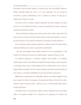 EL CORAZON NEGRO———————————————————————————

desventajas. Hoover intentó explicar su situación, pero antes que pudiera empezar a

hablar, Churchill entraba de nuevo en la sala, caminando con una mezcla de

entusiasmo y aspecto meditabundo, como si acabara de enterarse de algo que se

debatía entre lo bueno o lo malo.

   Al sentarse todos lo miraban, callados, esperando que dijera cualquier cosa, pero

este solo se sacó el habano de la boca y lo puso con suavidad en el cenicero, signo que

tendría algo importante que decir.

   - Me han informado de algo que de todos modos, todos ustedes sabrán dentro de

poco; las fuerzas terrestres del Sacro Imperio Ruso-mongol han detenido su avance, y

que toda orden de su alto mando ha ordenado solo mantener una línea defensiva –

   En ese momento todas la miradas empezaron a estallar en todas sus formas, miedo,

sorpresa, felicidad, pero en todas se apreciaba la incertidumbre.

   - ¿Por qué razón alguien como Ungern ordenaría un alto tan precipitado?, y más

cuando son el ejército más cercano a la capital antigua – preguntó Tolson a su jefe.

   Los políticos empezaron a cuestionar cualquier razón posible, y los militares

estaban seguros que los rusos habían interceptado mensajes antiguos, quizá el supuesto

contraataque del que tanto se había hablado por fin se había llevado a cabo, o tal vez,

Ungern había encontrado una de las míticas reliquias que había estado buscando por

tanto tiempo, y esta última posibilidad era lo que más aterraba a los presentes.

   Ribbentrop, el representante de la República alemana, un hombre delgado de traje

gris, con gesto frio, lleno de arrogancia y de pretensiones falsas, se levantó de su silla y

mirando a todos los presentes dijo – entonces, el uso, o no de la bomba sigue como la

cuestión importante –

   Churchill lo miró con desconfianza, odiaba a toda esa calaña de locos que se habían

unido a los partidos radicales de la Alemania de la posguerra, los mismos que

490
 