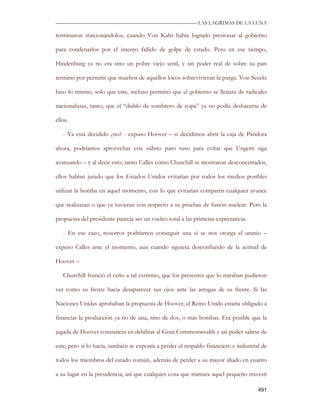—————————————————————————––— LAS LAGRIMAS DE LA LUNA

terminaron traicionándolos, cuando Von Kahr había logrado presionar al gobierno

para condenarlos por el intento fallido de golpe de estado. Pero en ese tiempo,

Hindenburg ya no era sino un pobre viejo senil, y sin poder real de sobre su país

terminó por permitir que muchos de aquellos locos sobrevivieran la purga. Von Seeckt

hizo lo mismo, solo que este, incluso permitió que el gobierno se llenara de radicales

nacionalistas, tanto, que el “diablo de sombrero de copa” ya no podía deshacerse de

ellos.

   - Ya está decidido ¿no? - expuso Hoover – si decidimos abrir la caja de Pandora

ahora, podríamos aprovechar este súbito paro ruso para evitar que Ungern siga

avanzando – y al decir esto, tanto Calles como Churchill se mostraron desconcertados,

ellos habían jurado que los Estados Unidos evitarían por todos los medios posibles

utilizar la bomba en aquel momento, con lo que evitarían compartir cualquier avance

que realizaran o que ya tuvieran con respecto a su pruebas de fusión nuclear. Pero la

propuesta del presidente parecía ser un vuelco total a las primeras expectativas.

   - En ese caso, nosotros podríamos conseguir una si se nos otorga el uranio –

expuso Calles ante el momento, aun cuando siguiera desconfiando de la actitud de

Hoover –

   Churchill frunció el ceño a tal extremo, que los presentes que lo miraban pudieron

ver como su frente hacia desaparecer sus ojos ante las arrugas de su frente. Si las

Naciones Unidas aprobaban la propuesta de Hoover, el Reino Unido estaría obligado a

financiar la producción ya no de una, sino de dos, o más bombas. Era posible que la

jugada de Hoover consistiera en debilitar al Gran Commonwealth y así poder salirse de

este, pero si lo hacía, también se exponía a perder el respaldo financiero e industrial de

todos los miembros del estado común, además de perder a su mayor aliado en cuanto

a su lugar en la presidencia, así que cualquier cosa que tramara aquel pequeño travesti

                                                                                      491
 